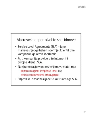 5/21/2013

Marreveshjet per nivel te sherbimeve
• Service Level Agreements (SLA) – jane
marreveshjet qe behen ndermjet klientit dhe
kompanise qe ofron sherbimin.
• Psh. Kompanite providere te internetit i
ofrojne klientit SLA.
• Ne shume raste vlera e sherbimeve matet me:
– kohen e reagimit (response time) ose
– sasine e transmetimit (throughput)

• Shpesh keto madhesi jane te kufizuara nga SLA

17

 