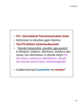 5/21/2013

•
•
•
•

ITU = International Telecommunication Union
Definicione te ndryshme gjate historise
Tani ITU definon telekomunikacionin:
‘‘çfaredo transmetimi, emetimi, apo pranimi”
te shenjave, sinjaleve, shkrimeve, imazheve apo
zerave; ose informatave te cfaredo natyre me
ane telave, sistemeve radiodifuzive, vizuale
ose cfaredo sistemi tjeter elektromagnetik’’

• A dallon koncepti transmetim me emetim
emetim?

20

 