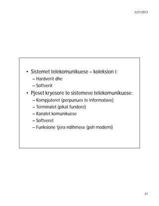 5/21/2013

• Sistemet telekomunikuese – koleksion i:
– Hardverit dhe
– Softverit

• Pjeset kryesore te sistemeve telekomunikuese:
– Kompjuteret (perpunues te informatave)
– Terminalet (pikat fundore)
– Kanalet komunikuese
– Softveret
– Funksione tjera ndihmese (psh modemi)

21

 