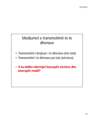 5/21/2013

Mediumet e transmetimit te te
dhenave
• Transmetimi i drejtuar i te dhenave (me tela)
• Transmetimi i te dhenave pa tela (wireless)
• A ka dallim ndermjet konceptit wireless dhe
konceptit mobil?

23

 