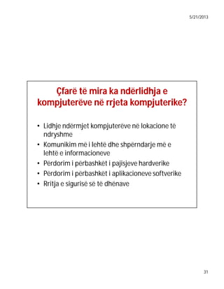 5/21/2013

Çfarë të mira ka ndërlidhja e
kompjuterëve në rrjeta kompjuterike?
kompjuterike?
• Lidhje ndërmjet kompjuterëve në lokacione të
ndryshme
• Komunikim më i lehtë dhe shpërndarje më e
lehtë e informacioneve
• Përdorim i përbashkët i pajisjeve hardverike
• Përdorim i përbashkët i aplikacioneve softverike
• Rritja e sigurisë së të dhënave

31

 