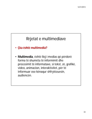 5/21/2013

Rrjetat e multimediave
• Çka është multimedia?
• Multimedia, është lloj i medias që përdorë
forma të shumëta të informimit dhe
procesimit të informatave, si tekst, zë, grafikë,
video, animacion, interaktivitet, për të
informuar ose kënaqur shfrytëzuesin,
audiencën.

33

 