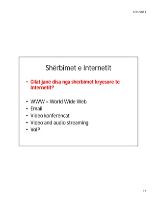 5/21/2013

Shërbimet e Internetit
• Cilat janë disa nga shërbimet kryesore të
Internetit?
Internetit?
•
•
•
•
•

WWW = World Wide Web
Email
Video konferencat
Video and audio streaming
VoIP

37

 