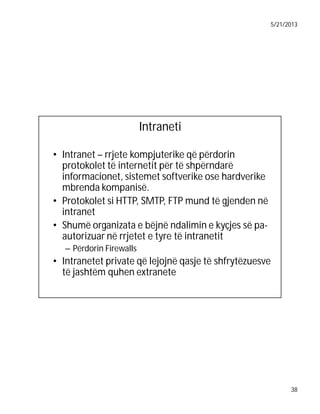 5/21/2013

Intraneti
• Intranet – rrjete kompjuterike që përdorin
protokolet të internetit për të shpërndarë
informacionet, sistemet softverike ose hardverike
mbrenda kompanisë.
• Protokolet si HTTP, SMTP, FTP mund të gjenden në
intranet
• Shumë organizata e bëjnë ndalimin e kyçjes së paautorizuar në rrjetet e tyre të intranetit
– Përdorin Firewalls

• Intranetet private që lejojnë qasje të shfrytëzuesve
të jashtëm quhen extranete

38

 