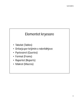 5/21/2013

Elementet kryesore
•
•
•
•
•
•

Tabelat (Tables)
Dritarja per krijimin e nderlidhjeve
Pyetesoret (Queries)
Format (Froms)
Raportet (Reports)
Makrot (Macros)

4

 