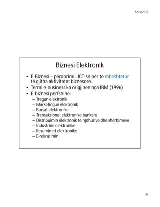 5/21/2013

Biznesi Elektronik
• E-Biznesi – përdorimi i ICT-së për të mbështetur
të gjitha aktivitetet biznesore.
• Termi e-business ka origjinën nga IBM (1996)
• E-biznesi përfshinë:
–
–
–
–
–
–
–
–

Tregun elektronik
Marketingun elektronik
Bursat elektronike
Transaksionet elektronike bankare
Distribuimin elektronik të njohurive dhe shërbimeve
Industrinë elektronike
Rezervimet elektronike
E-rekrutimin

44

 