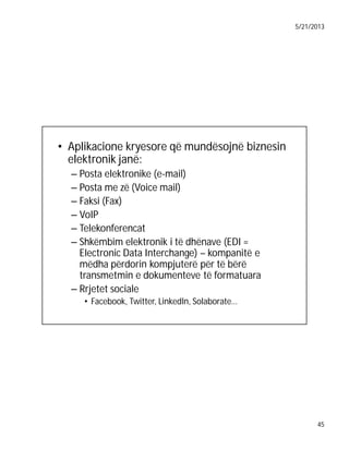 5/21/2013

• Aplikacione kryesore që mundësojnë biznesin
elektronik janë:
– Posta elektronike (e-mail)
– Posta me zë (Voice mail)
– Faksi (Fax)
– VoIP
– Telekonferencat
– Shkëmbim elektronik i të dhënave (EDI =
Electronic Data Interchange) – kompanitë e
mëdha përdorin kompjuterë për të bërë
transmetmin e dokumenteve të formatuara
– Rrjetet sociale
• Facebook, Twitter, LinkedIn, Solaborate…

45

 