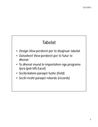 5/21/2013

Tabelat
• Design View perdoret per te dizajnuar tabelat
• Datasheet View perdoret per te futur te
dhenat
• Te dhenat mund te importohen nga programe
tjera (psh MS-Excel)
• Secila kolone paraqet fushe (field)
• Secili rresht paraqet rekorde (records)

5

 
