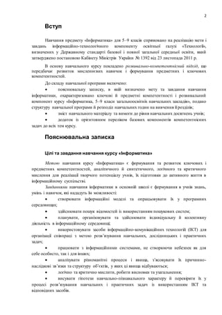 2
Вступ
Навчання предмету «Інформатика» для 5–9 класів спрямовано на реалізацію мети і
завдань інформаційно-технологічного компоненту освітньої галузі «Технології»,
визначених у Державному стандарті базової і повної загальної середньої освіти, який
затверджено постановою Кабінету Міністрів України № 1392 від 23 листопада 2011 р.
В основу навчального курсу покладено розвивально-компетентнісний підхід, що
передбачає розвиток мисленнєвих навичок і формування предметних і ключових
компетентностей.
До складу навчальної програми включено:
 пояснювальну записку, в якій визначено мету та завдання навчання
інформатики, охарактеризовано ключові й предметні компетентності і розвивальний
компонент курсу «Інформатика, 5–9 класи загальноосвітніх навчальних закладів», подано
структуру навчальної програми й розподіл навчальних годин на вивчення її розділів;
 зміст навчального матеріалу та вимоги до рівня навчальних досягнень учнів;
 додаток із орієнтовним переліком базових компонентів компетентнісних
задач до всіх тем курсу.
Пояснювальна записка
Цілі та завдання навчання курсу «Інформатика»
Метою навчання курсу «Інформатика» є формування та розвиток ключових і
предметних компетентностей, аналітичного й синтетичного, логічного та критичного
мислення для реалізації творчого потенціалу учнів, їх підготовки до активного життя в
інформаційному суспільстві.
Завданнями навчання інформатики в основній школі є формування в учнів знань,
умінь і навичок, які нададуть їм можливості:
 створювати інформаційні моделі та опрацьовувати їх у програмних
середовищах;
 здійснювати пошук відомостей із використанням пошукових систем;
 планувати, організовувати та здійснювати індивідуальну й колективну
діяльність в інформаційному середовищі;
 використовувати засоби інформаційно-комунікаційних технологій (ІКТ) для
організації співпраці з метою розв’язування навчальних, дослідницьких і практичних
задач;
 працювати з інформаційними системами, не створюючи небезпек як для
себе особисто, так і для інших;
 аналізувати різноманітні процеси і явища, з’ясовувати їх причинно-
наслідкові зв’язки та структуру об’єктів, у яких ці явища відбуваються;
 логічно та критично мислити, робити висновки та узагальнення;
 висувати гіпотези навчально-пізнавального характеру й перевіряти їх у
процесі розв’язування навчальних і практичних задач із використанням ІКТ та
відповідних засобів.
 