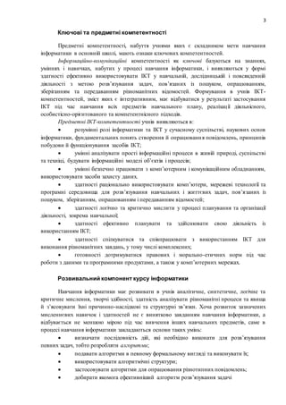 3
Ключові та предметні компетентності
Предметні компетентності, набуття учнями яких є складником мети навчання
інформатики в основній школі, мають ознаки ключових компетентностей.
Інформаційно-комунікаційні компетентності як ключові базуються на знаннях,
уміннях і навичках, набутих у процесі навчання інформатики, і виявляються у формі
здатності ефективно використовувати ІКТ у навчальній, дослідницькій і повсякденній
діяльності з метою розв’язування задач, пов’язаних із пошуком, опрацюванням,
зберіганням та передаванням різноманітних відомостей. Формування в учнів ІКТ-
компетентностей, зміст яких є інтегративним, має відбуватися у результаті застосування
ІКТ під час навчання всіх предметів навчального плану, реалізації діяльнісного,
особистісно-орієнтованого та компетентнісного підходів.
Предметні ІКТ-компетентності учнів виявляються в:
 розумінні ролі інформатики та ІКТ у сучасному суспільстві, наукових основ
інформатики, фундаментальних понять створення й опрацювання повідомлень, принципів
побудови й функціонування засобів ІКТ;
 умінні аналізувати прості інформаційні процеси в живій природі, суспільстві
та техніці, будувати інформаційні моделі об’єктів і процесів;
 умінні безпечно працювати з комп’ютерним і комунікаційним обладнанням,
використовувати засоби захисту даних.
 здатності раціонально використовувати комп’ютери, мережеві технології та
програмні середовища для розв’язування навчальних і життєвих задач, пов’язаних із
пошуком, зберіганням, опрацюванням і передаванням відомостей;
 здатності логічно та критично мислити у процесі планування та організації
діяльності, зокрема навчальної;
 здатності ефективно планувати та здійснювати свою діяльність із
використанням ІКТ;
 здатності спілкуватися та співпрацювати з використанням ІКТ для
виконання різноманітних завдань, у тому числі комплексних;
 готовності дотримуватися правових і морально-етичних норм під час
роботи з даними та програмними продуктами, а також у комп’ютерних мережах.
Розвивальний компонент курсу інформатики
Навчання інформатики має розвивати в учнів аналітичне, синтетичне, логічне та
критичне мислення, творчі здібності, здатність аналізувати різноманітні процеси та явища
й з’ясовувати їхні причинно-наслідкові та структурні зв’язки. Хоча розвиток зазначених
мисленнєвих навичок і здатностей не є винятково завданням навчання інформатики, а
відбувається не меншою мірою під час вивчення інших навчальних предметів, саме в
процесі навчання інформатики закладаються основи таких умінь:
 визначати послідовність дій, які необхідно виконати для розв’язування
певних задач, тобто розробляти алгоритми;
 подавати алгоритми в певному формальному вигляді та виконувати їх;
 використовувати алгоритмічні структури;
 застосовувати алгоритми для опрацювання різнотипних повідомлень;
 добирати якомога ефективніший алгоритм розв’язування задачі
 