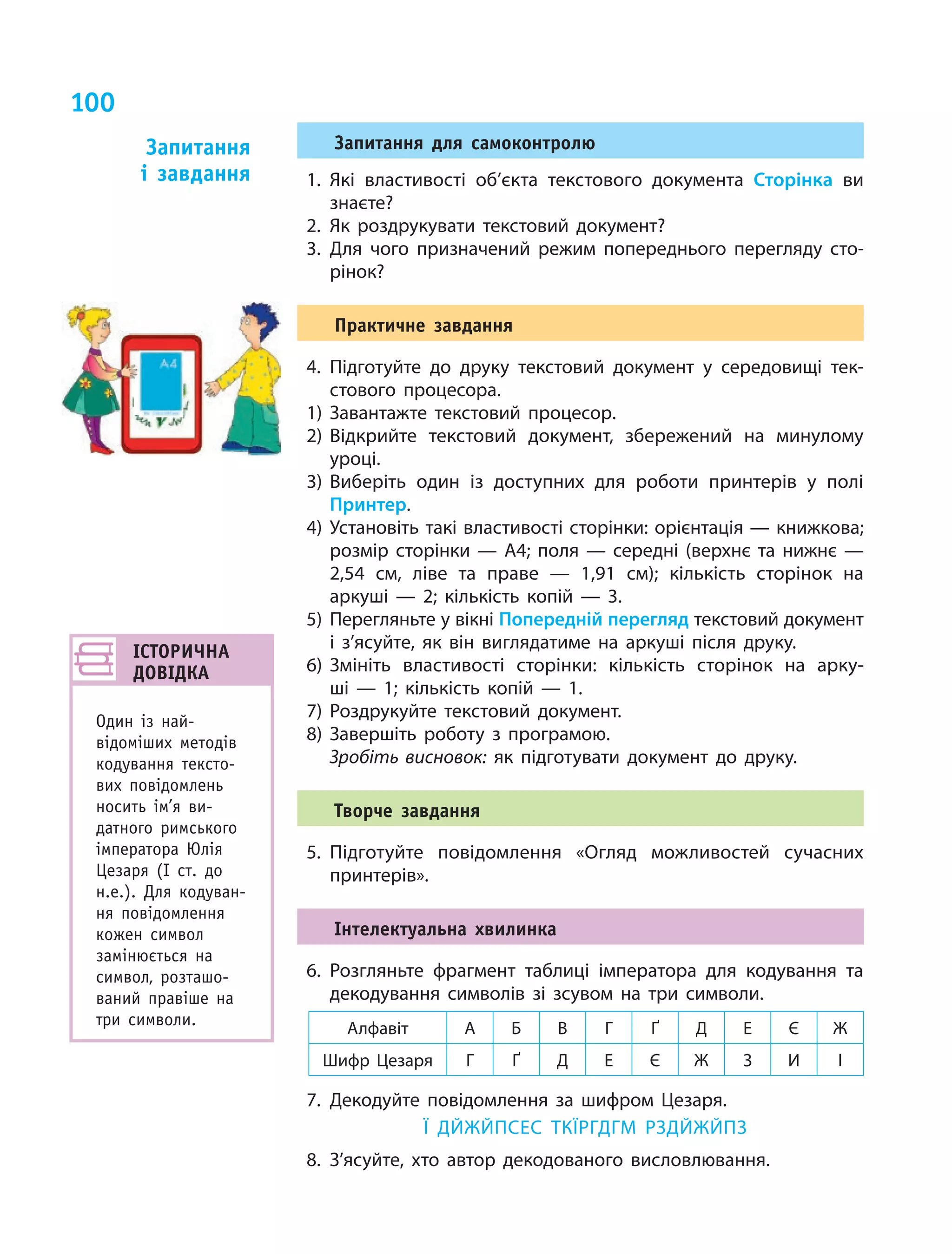 100
Запитання для самоконтролю
1.	Які властивості об’єкта текстового документа Сторінка ви
знаєте?
2.	Як роздрукувати текстовий документ?
3.	Для чого призначений режим попереднього перегляду сто­
рінок?
Практичне завдання
4.	Підготуйте до друку текстовий документ у  середовищі тек­
стового процесора.
1)	Завантажте текстовий процесор.
2)	Відкрийте текстовий документ, збережений на минулому
уроці.
3)	Виберіть один із доступних для роботи принтерів у  полі
Принтер.
4)	Установіть такі властивості сторінки: орієнтація — книжкова;
розмір сторінки — А4; поля — середні (верхнє та нижнє  —
2,54  см, ліве та праве  — 1,91  см); кількість сторінок на
аркуші  — 2; кількість копій — 3.
5)	Перегляньте у вікні Попередній перегляд текстовий документ
і  з’ясуйте, як він виглядатиме на аркуші після друку.
6)	Змініть властивості сторінки: кількість сторінок на арку­
ші  —  1; кількість копій — 1.
7)	Роздрукуйте текстовий документ.
8)	Завершіть роботу з  програмою.
	 Зробіть висновок: як підготувати документ до друку.
Творче завдання
5.	Підготуйте повідомлення «Огляд можливостей сучасних
принтерів».
Інтелектуальна хвилинка
6.	Розгляньте фрагмент таблиці імператора для кодування та
декодування символів зі зсувом на три символи.
Алфавіт А Б В Г Ґ Д Е Є Ж
Шифр Цезаря Г Ґ Д Е Є Ж З И І
7.	Декодуйте повідомлення за шифром Цезаря.
Ї ДЙЖЙПСЕС ТКЇРГДГМ РЗДЙЖЙПЗ
8.	З’ясуйте, хто автор декодованого висловлювання.
Запитання
і  завдання
ІСТОРИЧНА 
ДОВІДКА
Один із най-
відоміших методів
кодування тексто-
вих повідомлень
носить ім’я ви-
датного римського
імператора Юлія
Цезаря (І ст. до
н.е.). Для кодуван-
ня повідомлення
кожен символ
замінюється на
символ, розташо-
ваний правіше на
три символи.
 