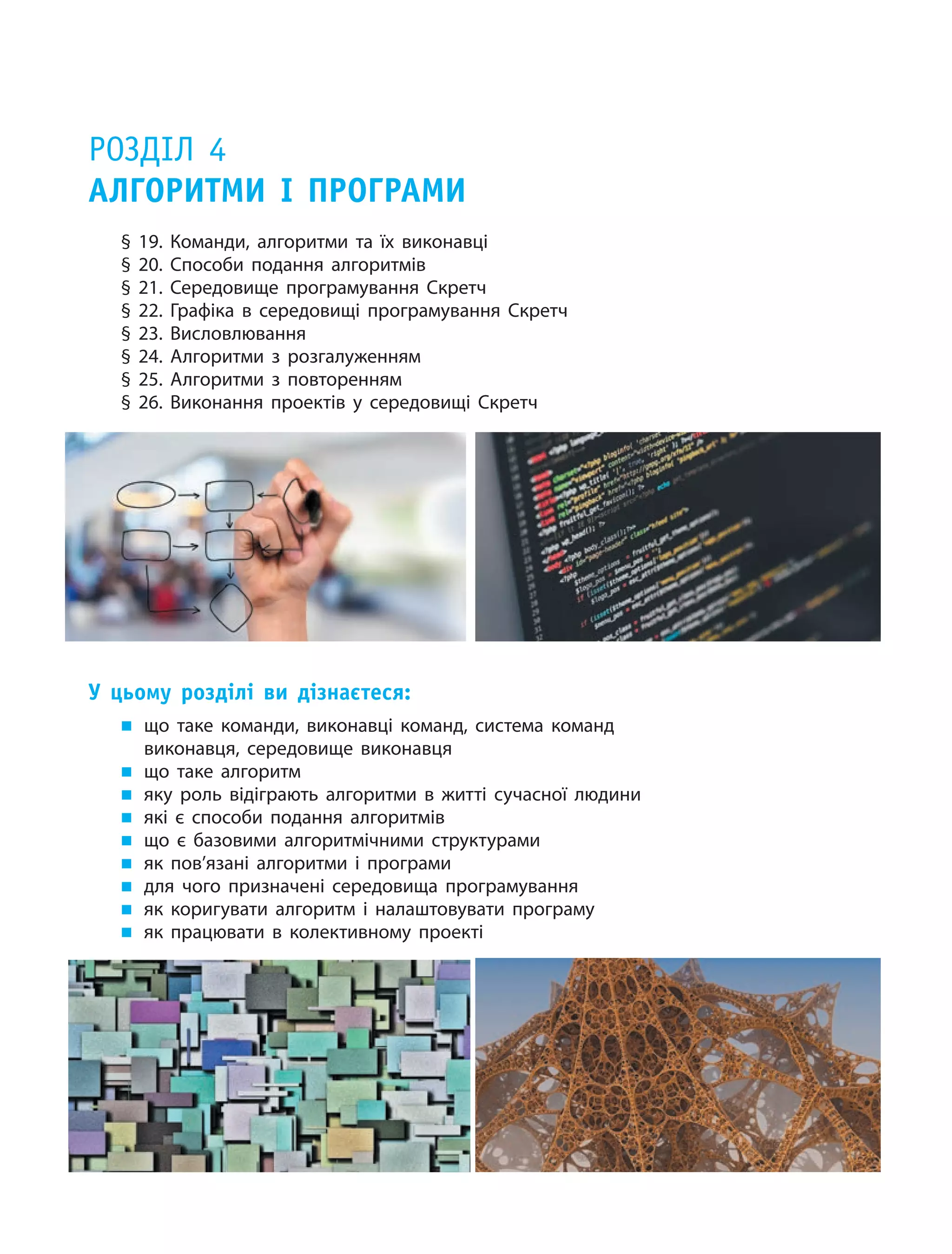 Розділ 4
Алгоритми і  програми
§ 19. Команди, алгоритми та їх виконавці
§ 20. Способи подання алгоритмів
§ 21. Середовище програмування Скретч
§ 22. Графіка в  середовищі програмування Скретч
§ 23. Висловлювання
§ 24. Алгоритми з розгалуженням
§ 25. Алгоритми з повторенням
§ 26. Виконання проектів у середовищі Скретч
У цьому розділі ви дізнаєтеся:
„„ що таке команди, виконавці команд, система команд
виконавця, середовище виконавця
„„ що таке алгоритм
„„ яку роль відіграють алгоритми в житті сучасної людини
„„ які є способи подання алгоритмів
„„ що є базовими алгоритмічними структурами
„„ як пов’язані алгоритми і програми
„„ для чого призначені середовища програмування
„„ як коригувати алгоритм і налаштовувати програму
„„ як працювати в колективному проекті
 