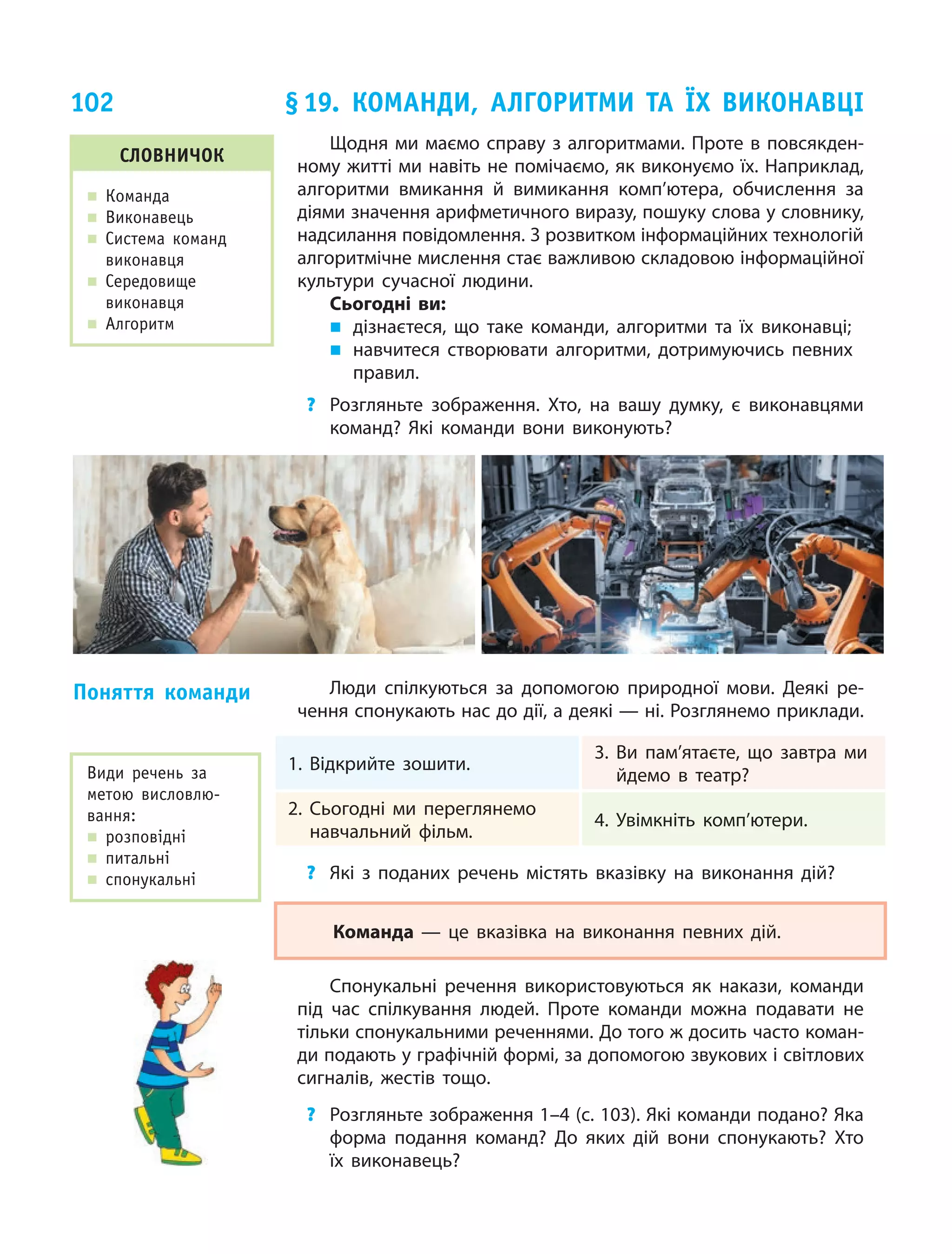 102
Щодня ми маємо справу з алгоритмами. Проте в повсякден-
ному житті ми навіть не помічаємо, як виконуємо їх. Наприклад,
алгоритми вмикання й вимикання комп’ютера, обчислення за
діями значення арифметичного виразу, пошуку слова у словнику,
надсилання повідомлення. З розвитком інформаційних технологій
алгоритмічне мислення стає важливою складовою інформаційної
культури сучасної людини.
Сьогодні ви:
„„ дізнаєтеся, що таке команди, алгоритми та їх виконавці;
„„ навчитеся створювати алгоритми, дотримуючись певних
правил.
?	 Розгляньте зображення. Хто, на вашу думку, є  виконавцями
команд? Які команди вони виконують?
Люди спілкуються за допомогою природної мови. Деякі ре-
чення спонукають нас до дії, а деякі — ні. Розглянемо приклади.
1. Відкрийте зошити.
3. Ви пам’ятаєте, що завтра ми
йдемо в театр?
2. Сьогодні ми переглянемо
навчальний фільм.
4. Увімкніть комп’ютери.
?	 Які з поданих речень містять вказівку на виконання дій?
Команда — це вказівка на виконання певних дій.
Спонукальні речення використовуються як накази, команди
під час спілкування людей. Проте команди можна подавати не
тільки спонукальними реченнями. До того ж досить часто коман-
ди подають у графічній формі, за допомогою звукових і світлових
сигналів, жестів тощо.
?	 Розгляньте зображення 1–4 (с. 103). Які команди подано? Яка
форма подання команд? До яких дій вони спонукають? Хто
їх виконавець?
Поняття команди
§ 19. Команди, алгоритми та їх виконавці
словничок
„„ Команда
„„ Виконавець
„„ Система команд
виконавця
„„ Середовище
виконавця
„„ Алгоритм
Види речень за
метою висловлю-
вання:
„„ розповідні
„„ питальні
„„ спонукальні
 