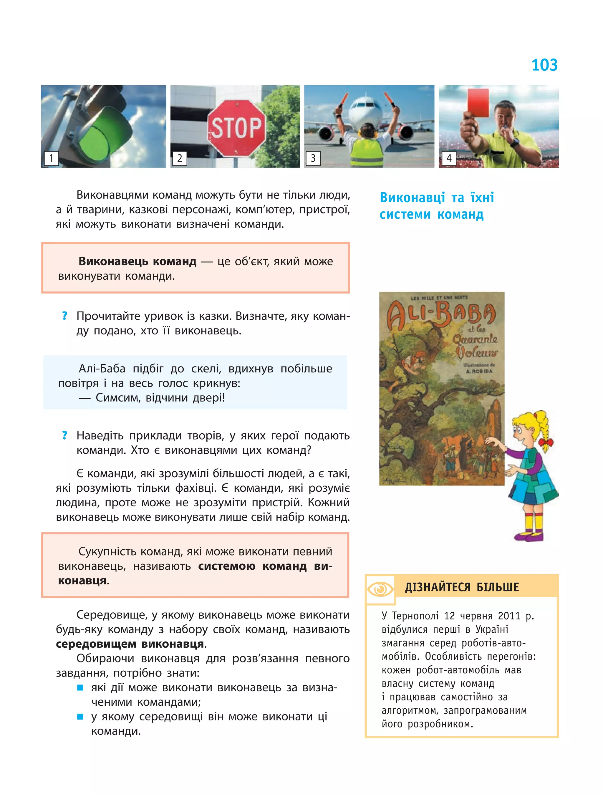 103
Виконавцями команд можуть бути не тільки люди,
а й тварини, казкові персонажі, комп’ютер, пристрої,
які можуть виконати визначені команди.
Виконавець команд — це об’єкт, який може
виконувати команди.
? Прочитайте уривок із казки. Визначте, яку коман-
ду подано, хто її виконавець.
Алі-Баба підбіг до скелі, вдихнув побільше
повітря і  на весь голос крикнув:
— Симсим, відчини двері!
? Наведіть приклади творів, у  яких герої подають
команди. Хто є  виконавцями цих команд?
Є команди, які зрозумілі більшості людей, а є такі,
які розуміють тільки фахівці. Є  команди, які розуміє
людина, проте може не зрозуміти пристрій. Кожний
виконавець може виконувати лише свій набір команд.
Сукупність команд, які може виконати певний
виконавець, називають системою команд ви-
конавця.
Середовище, у якому виконавець може виконати
будь-яку команду з  набору своїх команд, називають
середовищем виконавця.
Обираючи виконавця для розв’язання певного
завдання, потрібно знати:
„ які дії може виконати виконавець за визна-
ченими командами;
„ у якому середовищі він може виконати ці
команди.
виконавці та їхні
системи команд
1 2 3 4
діЗнАЙтесЯ БілЬШе
У Тернополі 12 червня 2011 р.
відбулися перші в Україні
змагання серед роботів-авто-
мобілів. особливість перегонів:
кожен робот-автомобіль мав
власну систему команд
і працював самостійно за
алгоритмом, запрограмованим
його розробником.
 