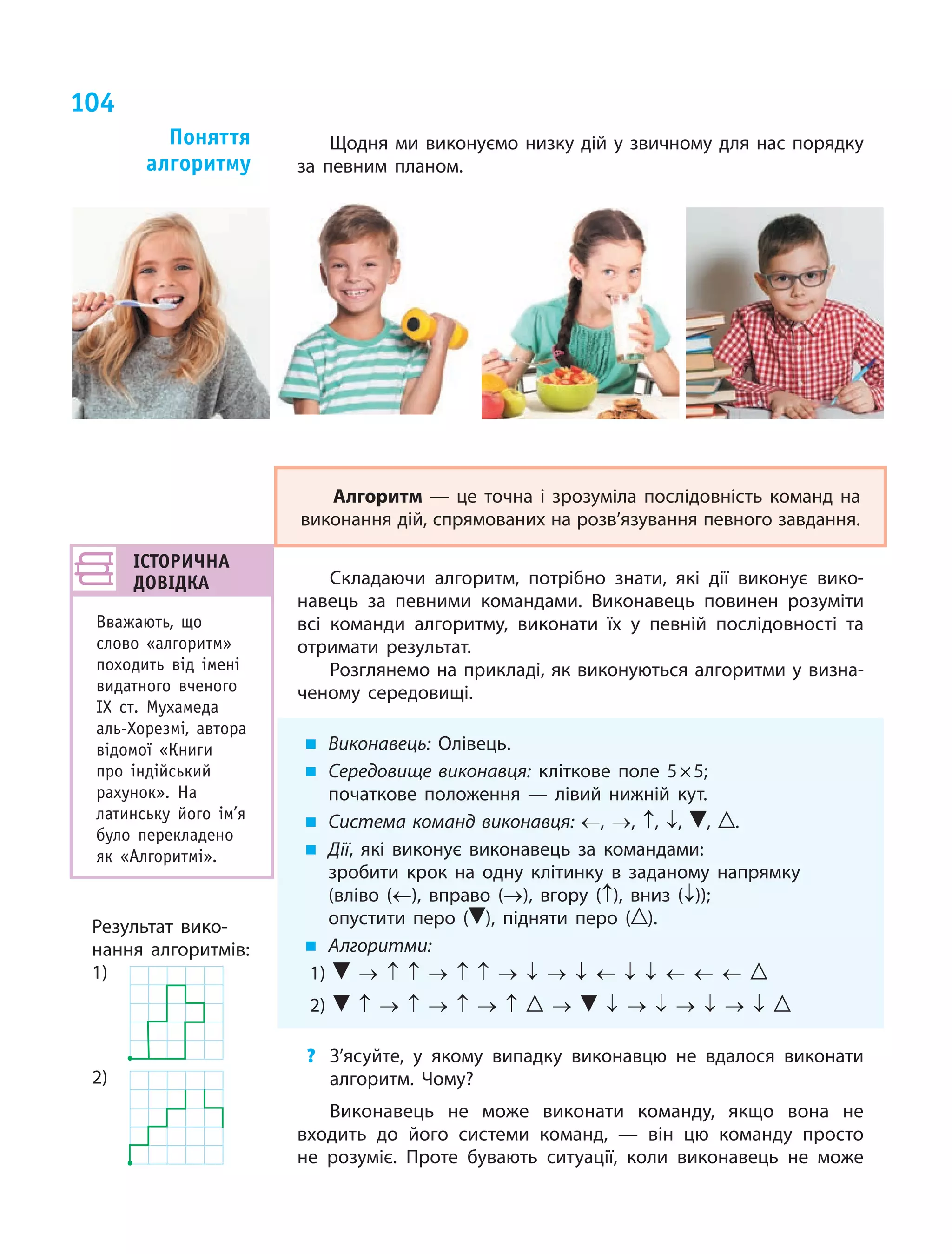 104
Щодня ми виконуємо низку дій у звичному для нас порядку
за певним планом.
Алгоритм — це точна і  зрозуміла послідовність команд на
виконання дій, спрямованих на розв’язування певного завдання.
Складаючи алгоритм, потрібно знати, які дії виконує вико-
навець за певними командами. Виконавець повинен розуміти
всі команди алгоритму, виконати їх у  певній послідовності та
отримати результат.
Розглянемо на прикладі, як виконуються алгоритми у визна-
ченому середовищі.
„„ Виконавець: Олівець.
„„ Середовище виконавця: кліткове поле 5 × 5;
початкове положення — лівий нижній кут.
„„ Система команд виконавця: ←, →, ↑, ↓, , .
„„ Дії, які виконує виконавець за командами:
	 зробити крок на одну клітинку в заданому напрямку
(вліво (←), вправо (→), вгору (↑), вниз (↓));
	 опустити перо ( ), підняти перо ( ).
„„ Алгоритми:
1) → ↑ ↑ → ↑ ↑ → ↓ → ↓ ← ↓ ↓ ← ← ←
2) ↑ → ↑ → ↑ → ↑ → ↓ → ↓ → ↓ → ↓
?	 З’ясуйте, у якому випадку виконавцю не вдалося виконати
алгоритм. Чому?
Виконавець не може виконати команду, якщо вона не
входить до його системи команд, — він цю команду просто
не розуміє. Проте бувають ситуації, коли виконавець не може
Поняття
алгоритму
ІСТОРИЧНА
ДОВІДКА
Вважають, що
слово «алгоритм»
походить від імені
видатного вченого
IX ст. Мухамеда
аль-Хорезмі, автора
відомої «Книги
про індійський
рахунок». На
латинську його ім’я
було перекладено
як «Алгоритмі».
Результат вико-
нання алгоритмів:
1)
	
2)
	
 