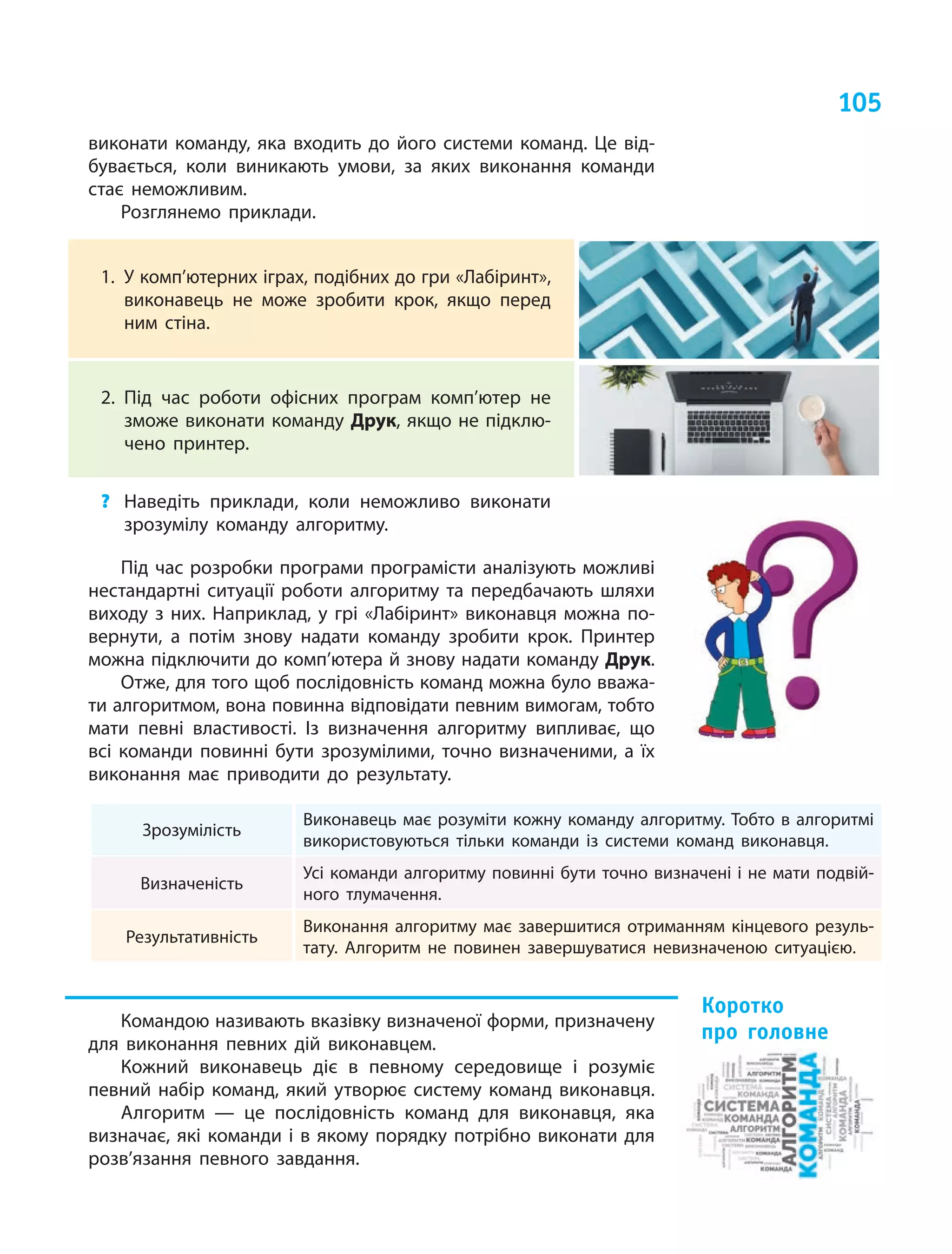 105
виконати команду, яка входить до його системи команд. Це від-
бувається, коли виникають умови, за яких виконання команди
стає неможливим.
Розглянемо приклади.
1.	 У комп’ютерних іграх, подібних до гри «Лабіринт»,
виконавець не може зробити крок, якщо перед
ним стіна.
2.	Під час роботи офісних програм комп’ютер не
зможе виконати команду Друк, якщо не підклю-
чено принтер.
?	 Наведіть приклади, коли неможливо виконати
зрозумілу команду алгоритму.
Під час розробки програми програмісти аналізують можливі
нестандартні ситуації роботи алгоритму та передбачають шляхи
виходу з них. Наприклад, у грі «Лабіринт» виконавця можна по-
вернути, а  потім знову надати команду зробити крок. Принтер
можна підключити до комп’ютера й знову надати команду Друк.
Отже, для того щоб послідовність команд можна було вважа-
ти алгоритмом, вона повинна відповідати певним вимогам, тобто
мати певні властивості. Із  визначення алгоритму випливає, що
всі команди повинні бути зрозумілими, точно визначеними, а  їх
виконання має приводити до результату.
Зрозумілість
Виконавець має розуміти кожну команду алгоритму. Тобто в алгоритмі
використовуються тільки команди із системи команд виконавця.
Визначеність
Усі команди алгоритму повинні бути точно визначені і не мати подвій-
ного тлумачення.
Результативність
Виконання алгоритму має завершитися отриманням кінцевого резуль-
тату. Алгоритм не повинен завершуватися невизначеною ситуацією.
Командою називають вказівку визначеної форми, призначену
для виконання певних дій виконавцем.
Кожний виконавець діє в  певному середовище і  розуміє
певний набір команд, який утворює систему команд виконавця.
Алгоритм — це послідовність команд для виконавця, яка
визначає, які команди і в якому порядку потрібно виконати для
розв’язання певного завдання.
Коротко
про головне
 