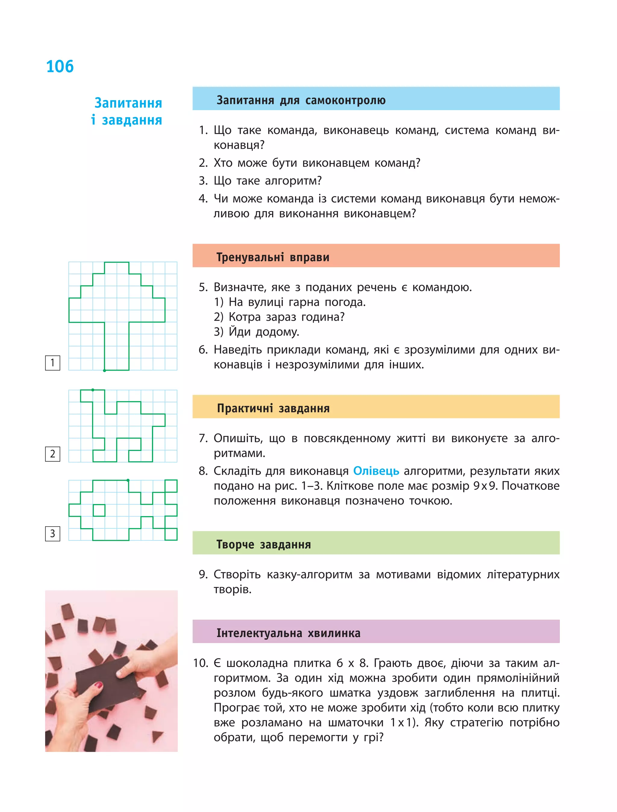 106
Запитання для самоконтролю
1.	Що таке команда, виконавець команд, система команд ви-
конавця?
2.	Хто може бути виконавцем команд?
3.	Що таке алгоритм?
4.	Чи може команда із системи команд виконавця бути немож-
ливою для виконання виконавцем?
Тренувальні вправи
5.	Визначте, яке з поданих речень є командою.
1) На вулиці гарна погода.
2) Котра зараз година?
3) Йди додому.
6.	Наведіть приклади команд, які є  зрозумілими для одних ви-
конавців і  незрозумілими для інших.
Практичні завдання
7.	Опишіть, що в  повсякденному житті ви виконуєте за алго-
ритмами.
8.	Складіть для виконавця Олівець алгоритми, результати яких
подано на рис. 1–3. Кліткове поле має розмір 9 х 9. Початкове
положення виконавця позначено точкою.
Творче завдання
9.	Створіть казку-алгоритм за мотивами відомих літературних
творів.
Інтелектуальна хвилинка
10.	Є шоколадна плитка 6 х 8. Грають двоє, діючи за таким ал-
горитмом. За один хід можна зробити один прямолінійний
розлом будь-якого шматка уздовж заглиблення на плитці.
Програє той, хто не може зробити хід (тобто коли всю плитку
вже розламано на шматочки 1 х 1). Яку стратегію потрібно
обрати, щоб перемогти у грі?
Запитання
і  завдання
1
2
3
 