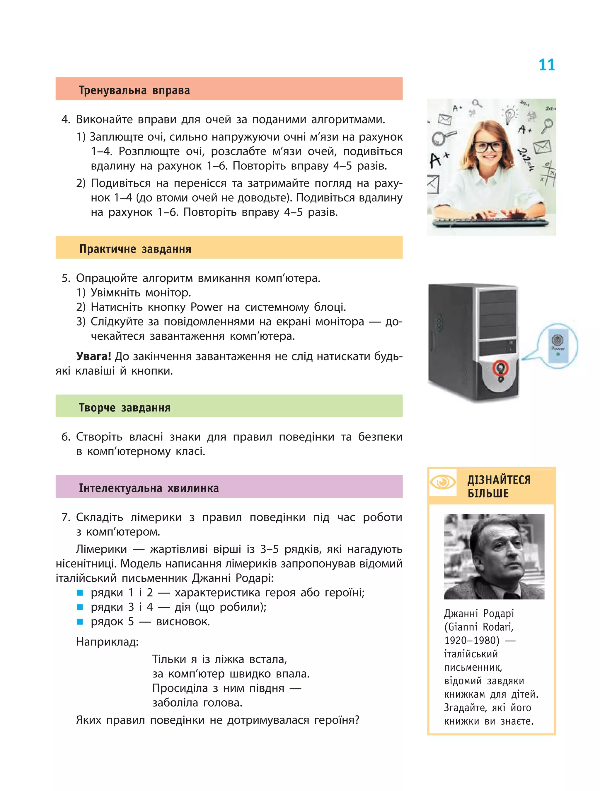 11
Тренувальна вправа
4.	Виконайте вправи для очей за поданими алгоритмами.
1) Заплющте очі, сильно напружуючи очні м’язи на рахунок
1–4. Розплющте очі, розслабте м’язи очей, подивіться
вдалину на  рахунок 1–6. Повторіть вправу 4–5 разів.
2) Подивіться на  перенісся та  затримайте погляд на  раху‑
нок 1–4 (до втоми очей не доводьте). Подивіться вдалину
на  рахунок 1–6. Повторіть вправу 4–5 разів.
Практичне завдання
5.	Опрацюйте алгоритм вмикання комп’ю­тера.
1)	Увімкніть монітор.
2)	Натисніть кнопку Power на системному блоці.
3)	Слідкуйте за повідомленнями на екрані монітора — до‑
чекайтеся завантаження комп’ютера.
Увага! До закінчення завантаження не слід натискати будь-
які клавіші й кнопки.
Творче завдання
6.	Створіть власні знаки для правил поведінки та безпеки
в  комп’ютерному класі.
Інтелектуальна хвилинка
7.	Складіть лімерики з  правил поведінки під час роботи
з  комп’ю­тером.
Лімерики  — жартівливі вірші із  3–5 рядків, які нагадують
нісенітниці. Модель написання лімериків запропонував відомий
італійський письменник Джанні Родарі:
„„ рядки 1 і  2  — характеристика  героя або героїні;
„„ рядки 3 і  4  — дія (що робили);
„„ рядок 5  — висновок.
Наприклад: 	
Тільки я  із ліжка встала,
за комп’ютер швидко впала.
Просиділа з  ним півдня —
заболіла голова.
Яких правил поведінки не  дотримувалася героїня?
ДІЗНАЙТЕСЯ
БІЛЬШЕ
Джанні Родарі
(Gianni Rodari,
1920–1980)  —
італійський
письменник,
відомий завдяки
книжкам для дітей.
Згадайте, які його
книжки ви  знаєте.
 