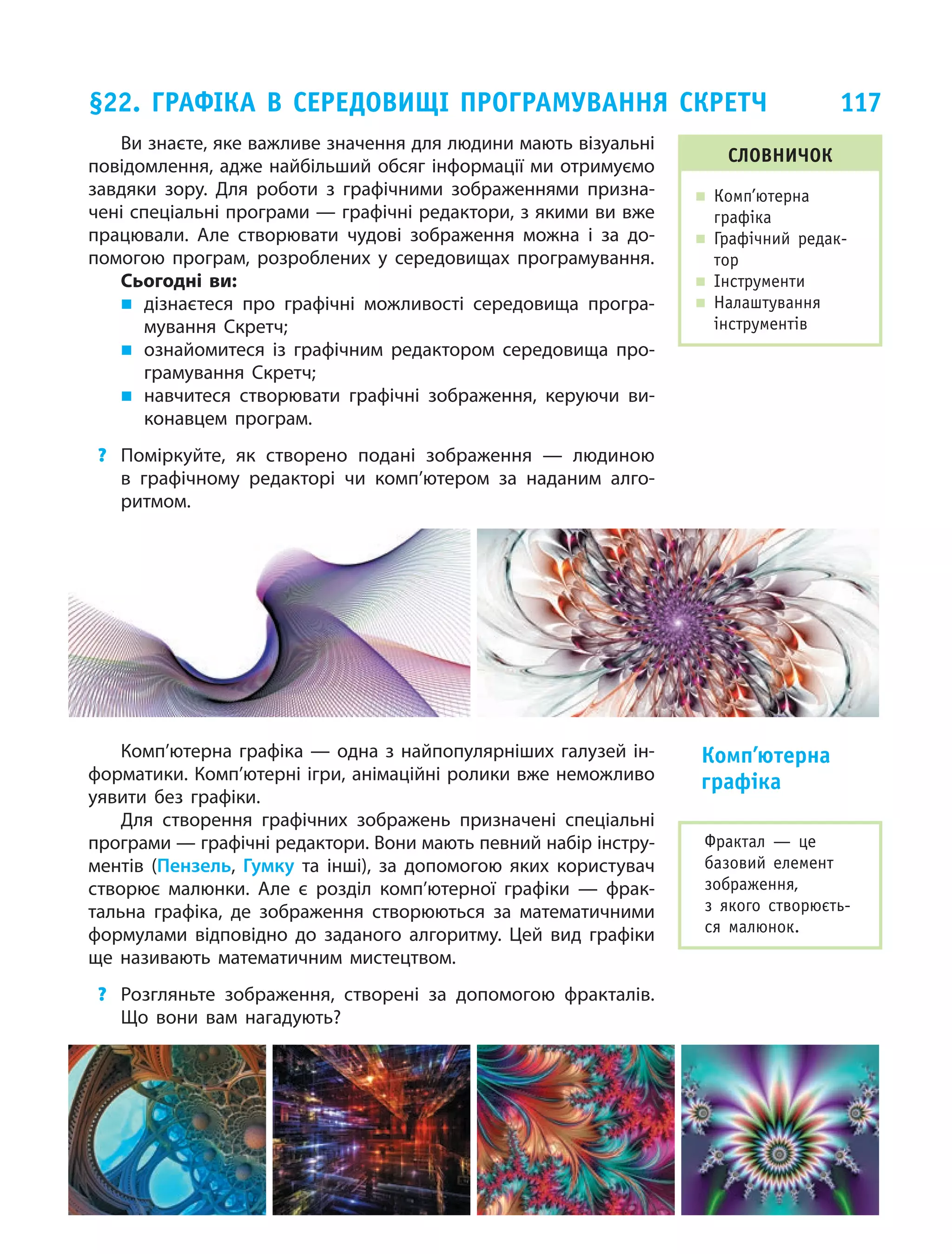 117
Ви знаєте, яке важливе значення для людини мають візуальні
повідомлення, адже найбільший обсяг інформації ми отримуємо
завдяки зору. Для роботи з  графічними зображеннями призна­
чені спеціальні програми — графічні редактори, з якими ви вже
працювали. Але створювати чудові зображення можна і  за до­
помогою програм, розроблених у  середовищах програмування.
Сьогодні ви:
„„ дізнаєтеся про графічні можливості середовища програ­
мування Скретч;
„„ ознайомитеся із графічним редактором середовища про­
грамування Скретч;
„„ навчитеся створювати графічні зображення, керуючи ви­
конавцем програм.
?	 Поміркуйте, як створено подані зображення — людиною
в  графічному редакторі чи комп’ютером за наданим алго­
ритмом.
Комп’ютерна графіка — одна з найпопулярніших галузей ін­
форматики. Комп’ютерні ігри, анімаційні ролики вже неможливо
уявити без графіки.
Для створення графічних зображень призначені спеціальні
програми — графічні редактори. Вони мають певний набір інстру­
ментів (Пензель, Гумку та інші), за допомогою яких кори­стувач
створює малюнки. Але є  розділ комп’ютерної графіки — фрак­
тальна графіка, де зображення створюються за математичними
формулами відповідно до заданого алгоритму. Цей вид графіки
ще називають математичним мистецтвом.
?	 Розгляньте зображення, створені за допомогою фракталів.
Що вони вам нагадують?
Комп’ютерна
графіка
§22. Графіка в середовищі програмування Скретч
словничок
„„ Комп’ютерна
графіка
„„ Графічний редак-
тор
„„ Інструменти
„„ Налаштування
інструментів
Фрактал — це
базовий елемент
зображення,
з  якого створюєть-
ся малюнок.
 
