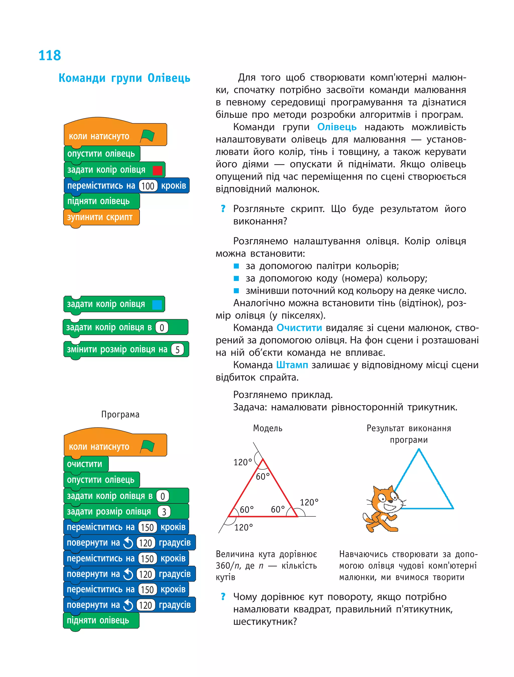 118
Для того щоб створювати комп'ютерні малюн­
ки, спочатку потрібно засвоїти команди малювання
в  певному середовищі програмування та дізнатися
більше про методи розробки алгоритмів і  програм.
Команди групи Олівець надають можливість
налаштовувати олівець для малювання — установ­
лювати його колір, тінь і  товщину, а  також керувати
його діями — опускати й  піднімати. Якщо олівець
опущений під час переміщення по сцені створюється
відповідний малюнок.
?	 Розгляньте скрипт. Що буде результатом його
виконання?
Розглянемо налаштування олівця. Колір олівця
можна встановити:
„„ за допомогою палітри кольорів;
„„ за допомогою коду (номера) кольору;
„„ змінивши поточний код кольору на деяке число.
Аналогічно можна встановити тінь (відтінок), роз­
мір олівця (у пікселях).
Команда Очистити видаляє зі сцени малюнок, ство­
рений за допомогою олівця. На фон сцени і розташовані
на ній об’єкти команда не впливає.
Команда Штамп залишає у відповідному місці сцени
відбиток спрайта.
Розглянемо приклад.
Задача: намалювати рівносторонній трикутник.
Модель Результат виконання
програми
?	 Чому дорівнює кут повороту, якщо потрібно
намалювати квадрат, правильний п'ятикутник,
шестикутник?
Команди групи Олівець
зупинити скрипт
задати колір олівця
опустити олівець
підняти олівець
коли натиснуто
переміститись на 100 кроків
задати колір олівця
змінити розмір олівця на 5
підняти олівець
коли натиснуто
переміститись на 150 кроків
переміститись на 150 кроків
переміститись на 150 кроків
повернути на 120 градусів
повернути на 120 градусів
повернути на 120 градусів
опустити олівець
очистити
задати колір олівця в 0
задати розмір олівця 3
Програма
120°
120°
120°
60°60°
60°
Величина кута дорівнює
360/n, де n — кількість
кутів
Навчаючись створювати за допо-
могою олівця чудові комп'ютерні
малюнки, ми вчимося творити
задати колір олівця в 0
 