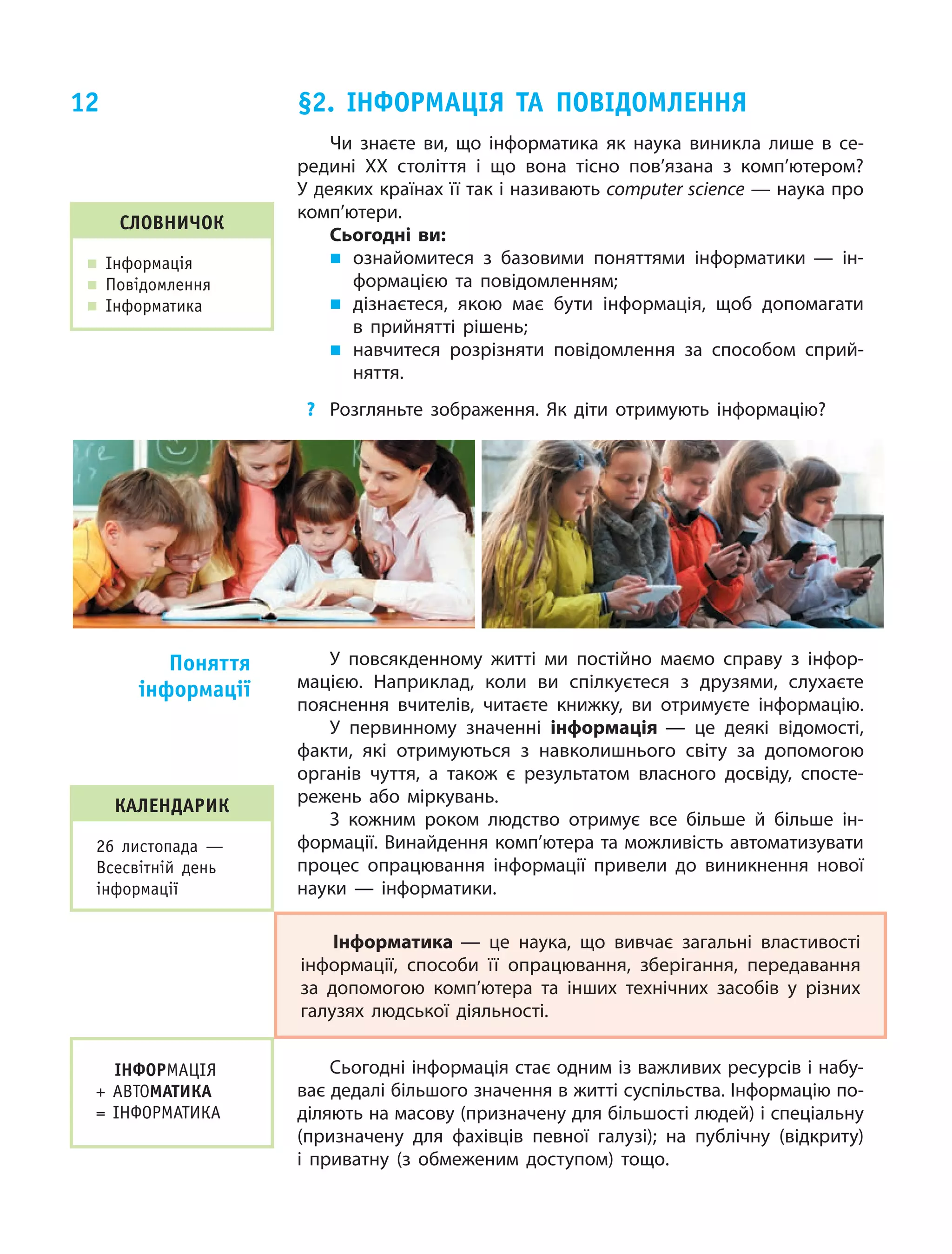 12
Чи знаєте ви, що  інформатика як  наука виникла лише в  се‑
редині ХХ століття і що вона тісно пов’язана з комп’ютером?
У деяких країнах її так і називають computer science — наука про
комп’ютери.
Сьогодні ви:
„„ ознайомитеся з  базовими поняттями інформатики — ін‑
формацією та  повідомленням;
„„ дізнаєтеся, якою має бути інформація, щоб допомагати
в прийнятті рішень;
„„ навчитеся розрізняти повідомлення за способом сприй‑
няття.
?	 Розгляньте зображення. Як діти отримують інформацію?
§2. Інформація та повідомлення
Словничок
„„ Інформація
„„ Повідомлення
„„ Інформатика
У повсякденному житті ми  постійно маємо справу з  інфор‑
мацією. Наприклад, коли ви  спілкуєтеся з  друзями, слухаєте
пояснення вчителів, читаєте книжку, ви  отримуєте інформацію.
У первинному значенні інформація — це  деякі відомості,
факти, які отримуються з  навколишнього світу за  допомогою
органів чуття, а  також є  результатом власного досвіду, спосте‑
режень або міркувань.
З кожним роком людство отримує все більше й  більше ін‑
формації. Винайдення комп’ютера та можливість автоматизувати
процес опрацювання інформації привели до  виникнення нової
науки — інформатики.
Інформатика — це  наука, що  вивчає загальні властивості
інформації, способи її опрацювання, зберігання, передавання
за  допомогою комп’ютера та  інших технічних засобів у  різних
галузях людської діяльності.
Сьогодні інформація стає одним із важливих ресурсів і набу‑
ває дедалі більшого значення в житті суспільства. Інформацію по‑
діляють на масову (призначену для більшості людей) і спеціальну
(призначену для фахівців певної галузі); на публічну (відкриту)
і приватну (з обмеженим доступом) тощо.
Поняття
інформації
ІНФОРМАЦІЯ
+ АВТОМАТИКА
= ІНФОРМАТИКА
календарик
26 листопада —
Всесвітній день
інформації
 