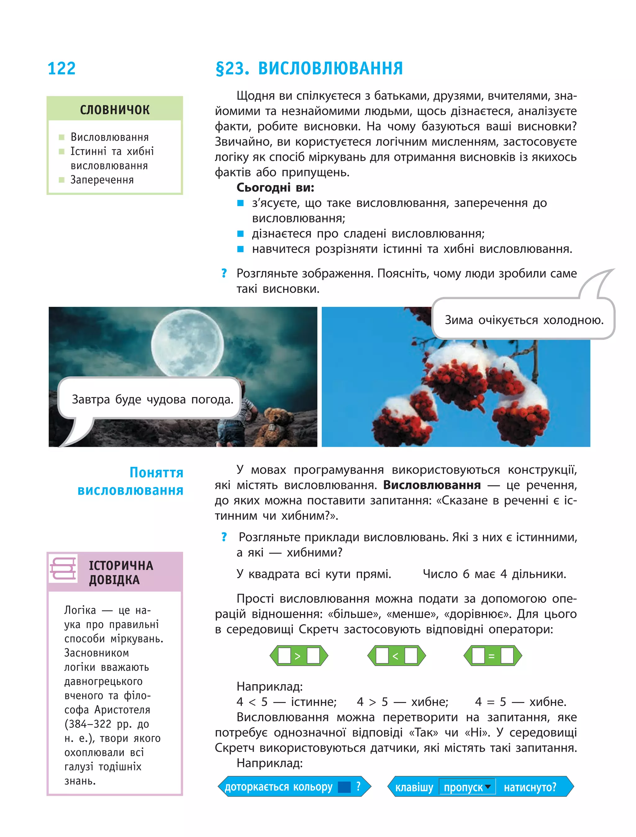 122
Щодня ви спілкуєтеся з батьками, друзями, вчителями, зна­
йомими та незнайомими людьми, щось дізнаєтеся, аналізуєте
факти, робите висновки. На чому базуються ваші висновки?
Звичайно, ви користуєтеся логічним мисленням, застосовуєте
логіку як спосіб міркувань для отримання висновків із якихось
фактів або припущень.
Сьогодні ви:
„„ з’ясуєте, що таке висловлювання, заперечення до
висловлювання;
„„ дізнаєтеся про сладені висловлювання;
„„ навчитеся розрізняти істинні та хибні висловлювання.
?	 Розгляньте зображення. Поясніть, чому люди зробили саме
такі висновки.
У мовах програмування використовуються конструкції,
які містять висловлювання. Висловлювання — це речення,
до яких можна поставити запитання: «Сказане в реченні є іс­
тинним чи хибним?».
?		Розгляньте приклади висловлювань. Які з них є істинними,
а  які  — хибними?
У квадрата всі кути прямі.	 Число 6 має 4 дільники.
Прості висловлювання можна подати за допомогою опе­
рацій відношення: «більше», «менше», «дорівнює». Для цього
в  середовищі Скретч застосовують відповідні оператори:
  =
Наприклад:
4    5 — істинне;	 4    5 — хибне;	 4  =  5 — хибне.
Висловлювання можна перетворити на запитання, яке
потребує однозначної відповіді «Так» чи «Ні». У середовищі
Скретч використовуються датчики, які містять такі запитання.
Наприклад:
доторкається кольору ? клавішу пропуск натиснуто?
Поняття
висловлювання
словничок
„„ Висловлювання
„„ Істинні та хибні
висловлювання
„„ Заперечення
§23. Висловлювання
ІСТОРИЧНА
ДОВІДКА
Логіка — це на-
ука про правильні
способи міркувань.
Засновником
логіки вважають
давногрецького
вченого та філо-
софа Аристотеля
(384–322 рр. до
н. е.), твори якого
охоплювали всі
галузі тодішніх
знань.
Зима очікується холодною.
Завтра буде чудова погода.
 