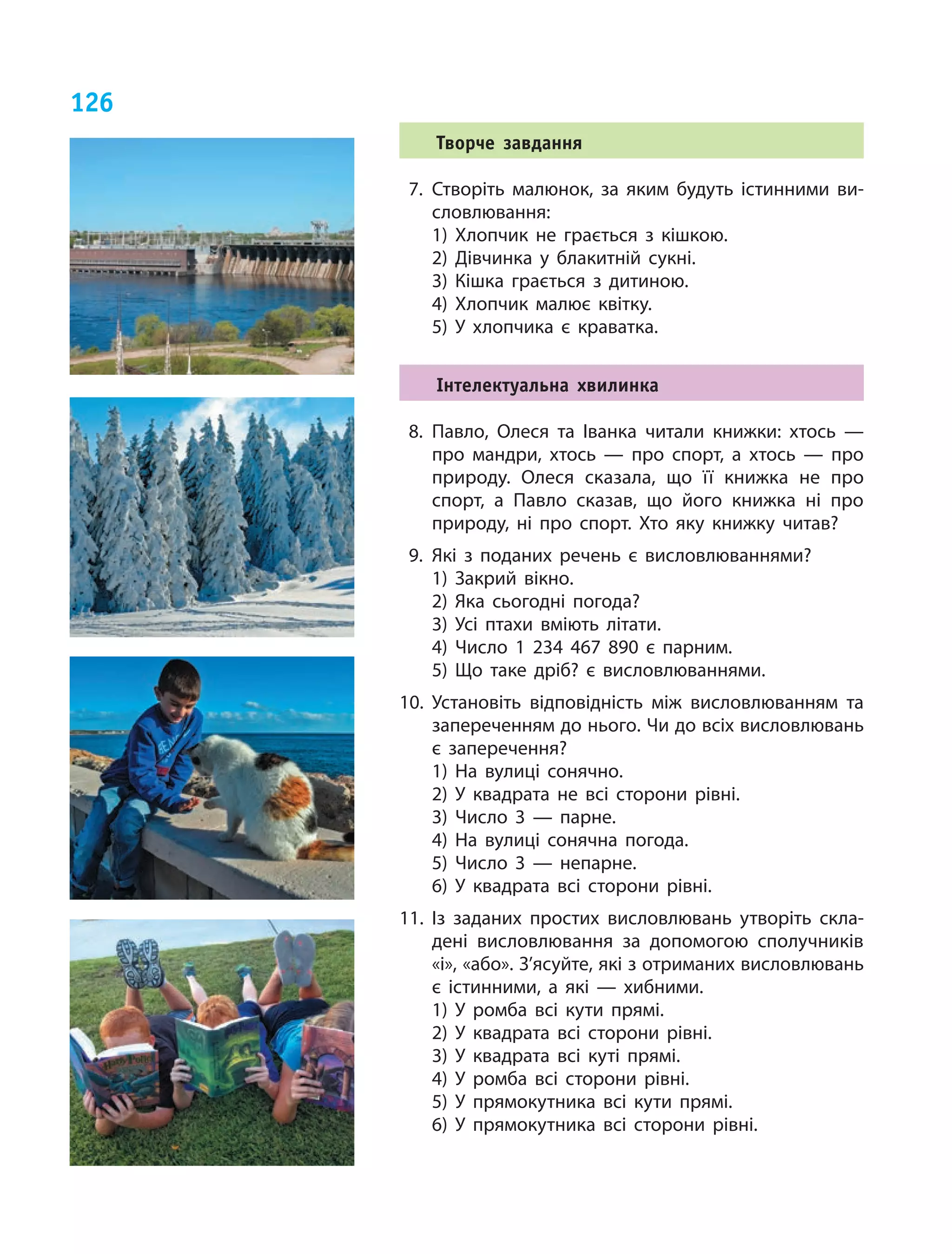 126
Творче завдання
7.	Створіть малюнок, за яким будуть істинними ви­
словлювання:
1) Хлопчик не грається з  кішкою.
2) Дівчинка у  блакитній сукні.
3) Кішка грається з  дитиною.
4) Хлопчик малює квітку.
5) У  хлопчика є  краватка.
Інтелектуальна хвилинка
8.	Павло, Олеся та Іванка читали книжки: хтось —
про мандри, хтось — про спорт, а  хтось — про
природу. Олеся сказала, що її книжка не про
спорт, а  Павло сказав, що його книжка ні про
природу, ні про спорт. Хто яку книжку читав?
9.	Які з поданих речень є висловлюваннями?
1) Закрий вікно.
2) Яка сьогодні погода?
3) Усі птахи вміють літати.
4) Число 1  234  467  890 є парним.
5) Що таке дріб? є висловлюваннями.
10.	Установіть відповідність між висловлюванням та
запереченням до нього. Чи до всіх висловлювань
є заперечення?
1) На вулиці сонячно.	
2) У квадрата не всі сторони рівні.
3) Число 3 — парне.	
4) На вулиці сонячна погода.
5) Число 3 — непарне.	
6) У квадрата всі сторони рівні.
11.	Із заданих простих висловлювань утворіть скла­
дені висловлювання за допомогою сполучників
«і», «або». З’ясуйте, які з отриманих висловлювань
є істинними, а які — хибними.
1) У ромба всі кути прямі.
2) У квадрата всі сторони рівні.
3) У квадрата всі куті прямі.
4) У ромба всі сторони рівні.
5) У прямокутника всі кути прямі.
6) У прямокутника всі сторони рівні.
 