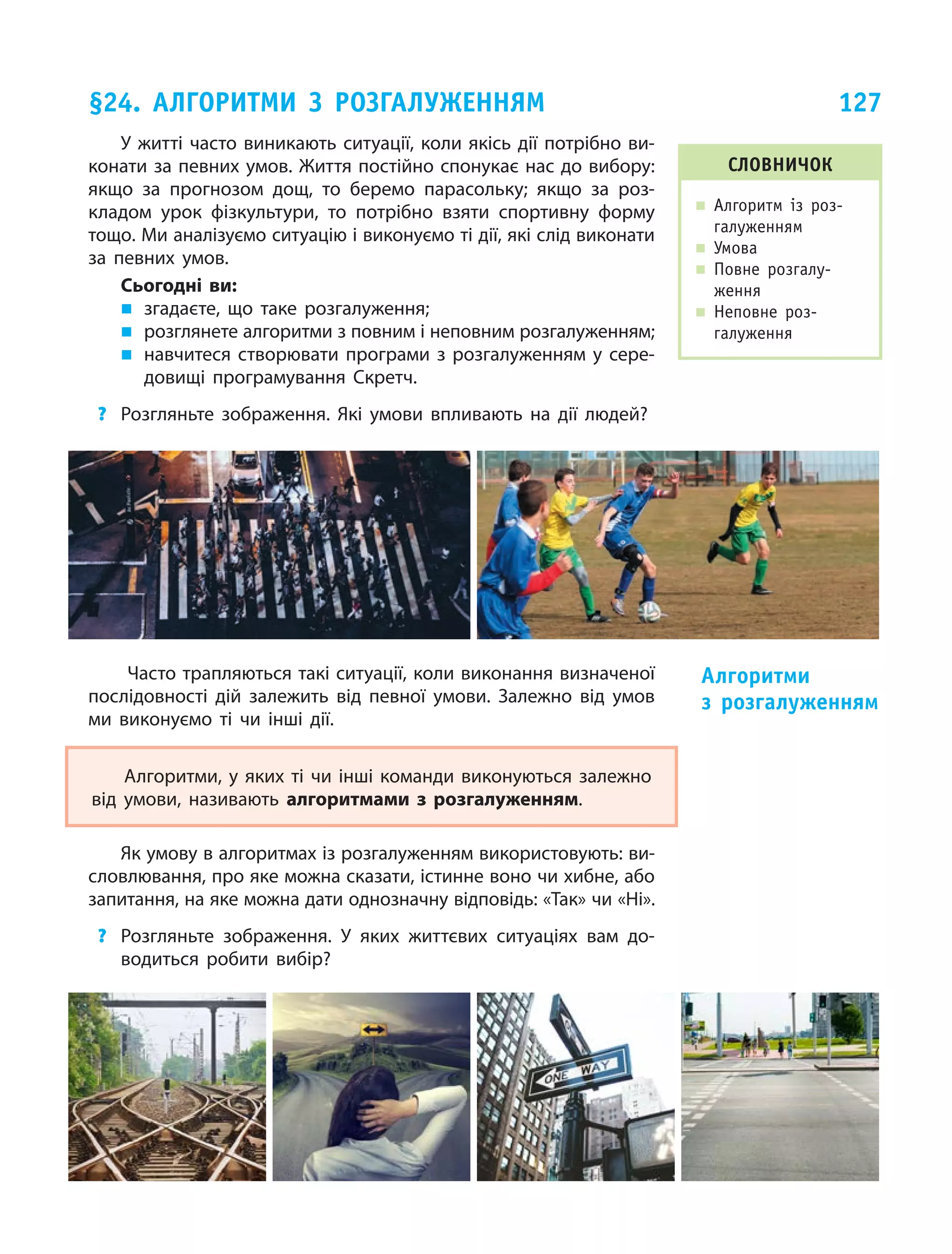 127
У житті часто виникають ситуації, коли якісь дії потрібно ви­
конати за певних умов. Життя постійно спонукає нас до вибору:
якщо за  прогнозом дощ, то  беремо парасольку; якщо за  роз­
кладом урок фізкультури, то  потрібно взяти спортивну форму
тощо. Ми аналізуємо ситуацію і виконуємо ті дії, які слід виконати
за  певних умов.
Сьогодні ви:
„„ згадаєте, що таке розгалуження;
„„ розглянете алгоритми з повним і неповним розгалуженням;
„„ навчитеся створювати програми з розгалуженням у сере­
довищі програмування Скретч.
?	 Розгляньте зображення. Які умови впливають на  дії людей?
Часто трапляються такі ситуації, коли виконання визначеної
послідовності дій залежить від певної умови. Залежно від умов
ми виконуємо ті чи інші дії.
Алгоритми, у яких ті чи інші команди виконуються залежно
від умови, називають алгоритмами з  розгалуженням.
Як умову в алгоритмах із розгалуженням використовують: ви­
словлювання, про яке можна сказати, істинне воно чи хибне, або
запитання, на яке можна дати однозначну відповідь: «Так» чи «Ні».
?	 Розгляньте зображення. У яких життєвих ситуаціях вам до­
водиться робити вибір?
Алгоритми
з  розгалуженням
§24. Алгоритми з розгалуженням
словничок
„„ Алгоритм із  роз-
галуженням
„„ Умова
„„ Повне розгалу-
ження
„„ Неповне роз-
галуження
 
