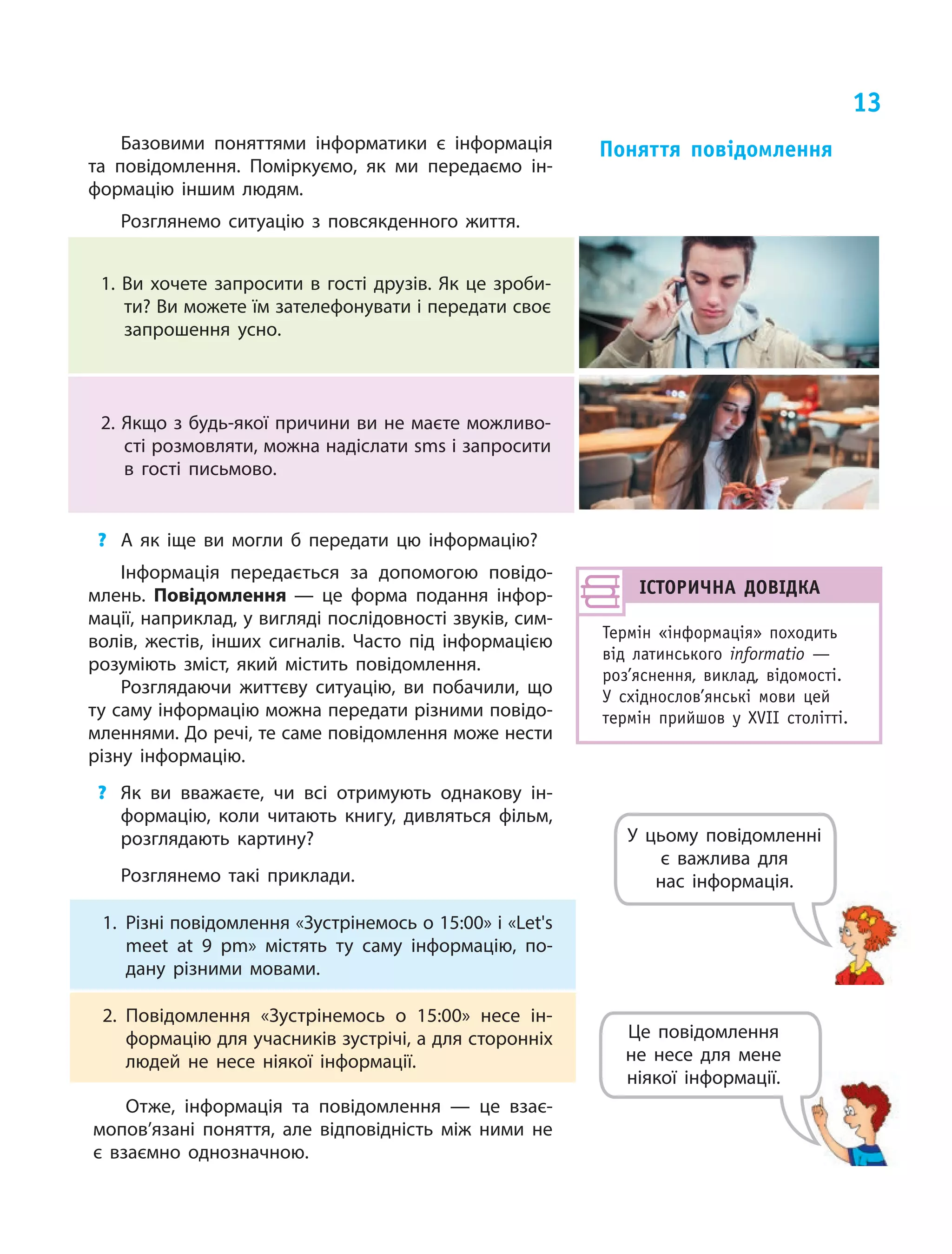 13
Базовими поняттями інформатики є інформація
та повідомлення. Поміркуємо, як ми передаємо ін‑
формацію іншим людям.
Розглянемо ситуацію з повсякденного життя.
1. Ви хочете запросити в гості друзів. Як це зроби‑
ти? Ви можете їм зателефонувати і передати своє
запрошення усно.
2. Якщо з будь-якої причини ви не маєте можливо­
сті розмовляти, можна надіслати sms і запросити
в гості письмово.
?	 А як іще ви могли б передати цю інформацію?
Інформація передається за допомогою повідо‑
млень. Повідомлення — це  форма подання інфор‑
мації, наприклад, у вигляді послідовності звуків, сим‑
волів, жестів, інших сигналів. Часто під інформацією
розуміють зміст, який містить повідомлення.
Розглядаючи життєву ситуацію, ви побачили, що
ту саму інформацію можна передати різними повідо‑
мленнями. До речі, те саме повідомлення може нести
різну інформацію.
?	 Як ви вважаєте, чи всі отримують однакову ін‑
формацію, коли читають книгу, дивляться фільм,
розглядають картину?
Розглянемо такі приклади.
Поняття повідомлення
ІСТОРИЧНА ДОВІДКА
Термін «інформація» походить
від латинського informatio  —
роз’яснення, виклад, відомості.
У  східно­слов’ян­ські мови цей
термін прийшов у  XVIІ столітті.
1.	 Різні повідомлення «Зустрінемось о 15:00» і «Let's
meet at 9 pm» містять ту  саму інформацію, по‑
дану різними мовами.
2.	Повідомлення «Зустрінемось о 15:00» несе ін‑
формацію для учасників зустрічі, а для сторонніх
людей не несе ніякої інформації.
Отже, інформація та повідомлення — це взає­
мопов’язані поняття, але відповідність між ними не
є взаємно однозначною.
Це повідомлення
не  несе для мене
ніякої інформації.
У цьому повідомленні
є  важлива для
нас інформація.
 