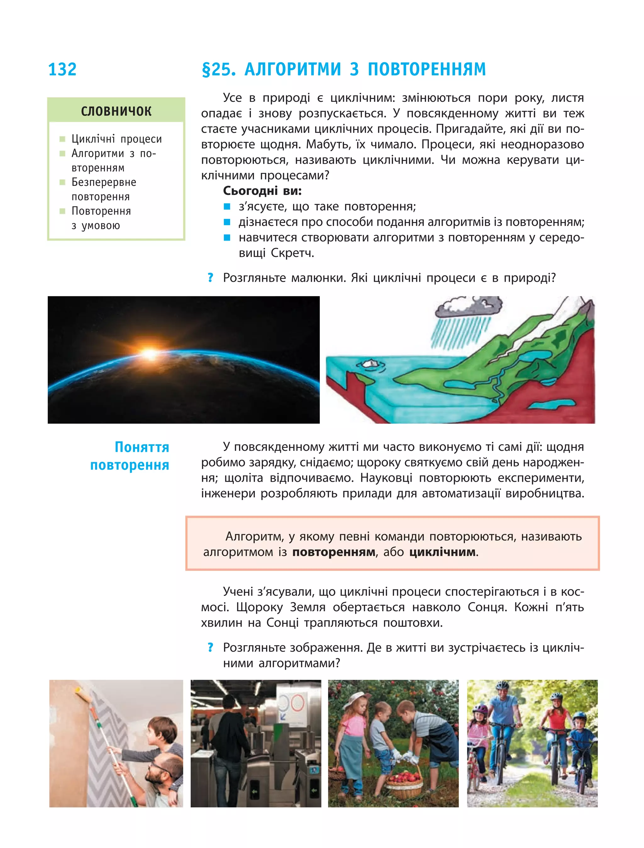 132
Усе в  природі є  циклічним: змінюються пори року, листя
опадає і  знову розпускається. У  повсякденному житті ви  теж
стаєте учасниками циклічних процесів. Пригадайте, які дії ви по-
вторюєте щодня. Мабуть, їх  чимало. Процеси, які неодноразово
повторюються, називають циклічними. Чи  можна керувати ци-
клічними процесами?
Сьогодні ви:
„ з’ясуєте, що  таке повторення;
„ дізнаєтеся про способи подання алгоритмів із повторенням;
„ навчитеся створювати алгоритми з повторенням у середо-
вищі Скретч.
? Розгляньте малюнки. Які циклічні процеси є  в природі?
У повсякденному житті ми часто виконуємо ті самі дії: щодня
робимо зарядку, снідаємо; щороку святкуємо свій день народжен-
ня; щоліта відпочиваємо. Науковці повторюють експерименти,
інженери розробляють прилади для автоматизації виробництва.
Алгоритм, у якому певні команди повторюються, називають
алгоритмом із  повторенням, або циклічним.
Учені з’ясували, що циклічні процеси спостерігаються і в кос-
мосі. Щороку Земля обертається навколо Сонця. Кожні п’ять
хвилин на Сонці трапляються поштовхи.
? Розгляньте зображення. Де в житті ви зустрічаєтесь із цикліч-
ними алгоритмами?
Поняття
повторення
слОвничОК
„ Циклічні процеси
„ Алгоритми з по-
вторенням
„ Безперервне
повторення
„ Повторення
з умовою
§25. алГОриТМи З ПОвТОренняМ
 