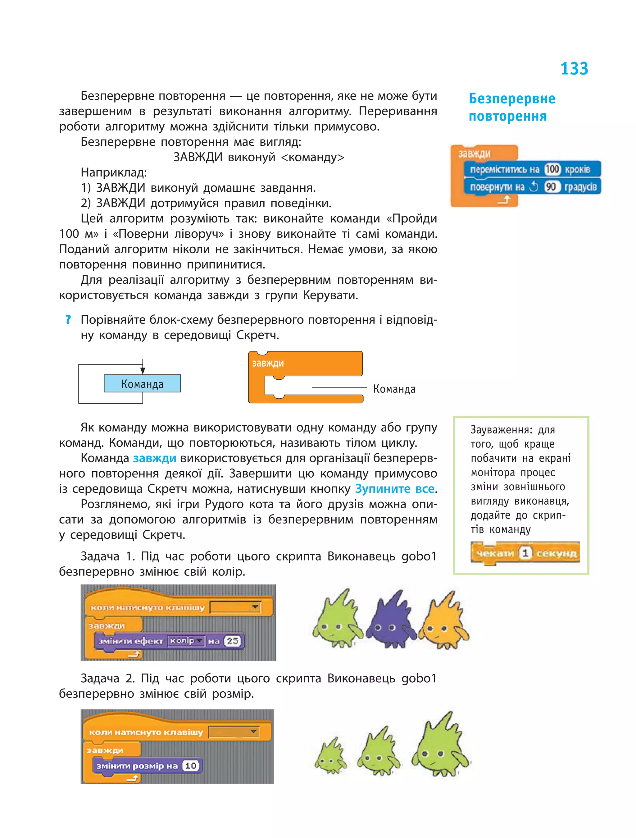 133
Безперервне повторення — це повторення, яке не може бути
завершеним в  результаті виконання алгоритму. Переривання
роботи алгоритму можна здійснити тільки примусово.
Безперервне повторення має вигляд:
ЗАВЖДИ виконуй команду
Наприклад:
1) ЗАВЖДИ виконуй домашнє завдання.
2) ЗАВЖДИ дотримуйся правил поведінки.
Цей алгоритм розуміють так: виконайте команди «Пройди
100 м» і  «Поверни ліворуч» і  знову виконайте ті  самі команди.
Поданий алгоритм ніколи не  закінчиться. Немає умови, за  якою
повторення повинно припинитися.
Для реалізації алгоритму з  безперервним повторенням ви-
користовується команда завжди з  групи Керувати.
?	 Порівняйте блок-схему безперервного повторення і відповід-
ну команду в  середовищі Скретч.
Команда
завжди
Команда
Як команду можна використовувати одну команду або групу
команд. Команди, що  повторюються, називають тілом циклу.
Команда завжди використовується для організації безперерв-
ного повторення деякої дії. Завершити цю  команду примусово
із середовища Скретч можна, натиснувши кнопку Зупините все.
Розглянемо, які ігри Рудого кота та  його друзів можна опи-
сати за  допомогою алгоритмів із  безперервним повторенням
у  середовищі Скретч.
Задача 1. Під час роботи цього скрипта Виконавець gobo1
безперервно змінює свій колір.
Задача 2. Під час роботи цього скрипта Виконавець gobo1
безперервно змінює свій розмір.
Безперервне
повторення
Зауваження: для
того, щоб краще
побачити на  екрані
монітора процес
зміни зовнішнього
вигляду виконавця,
додайте до  скрип-
тів команду
 