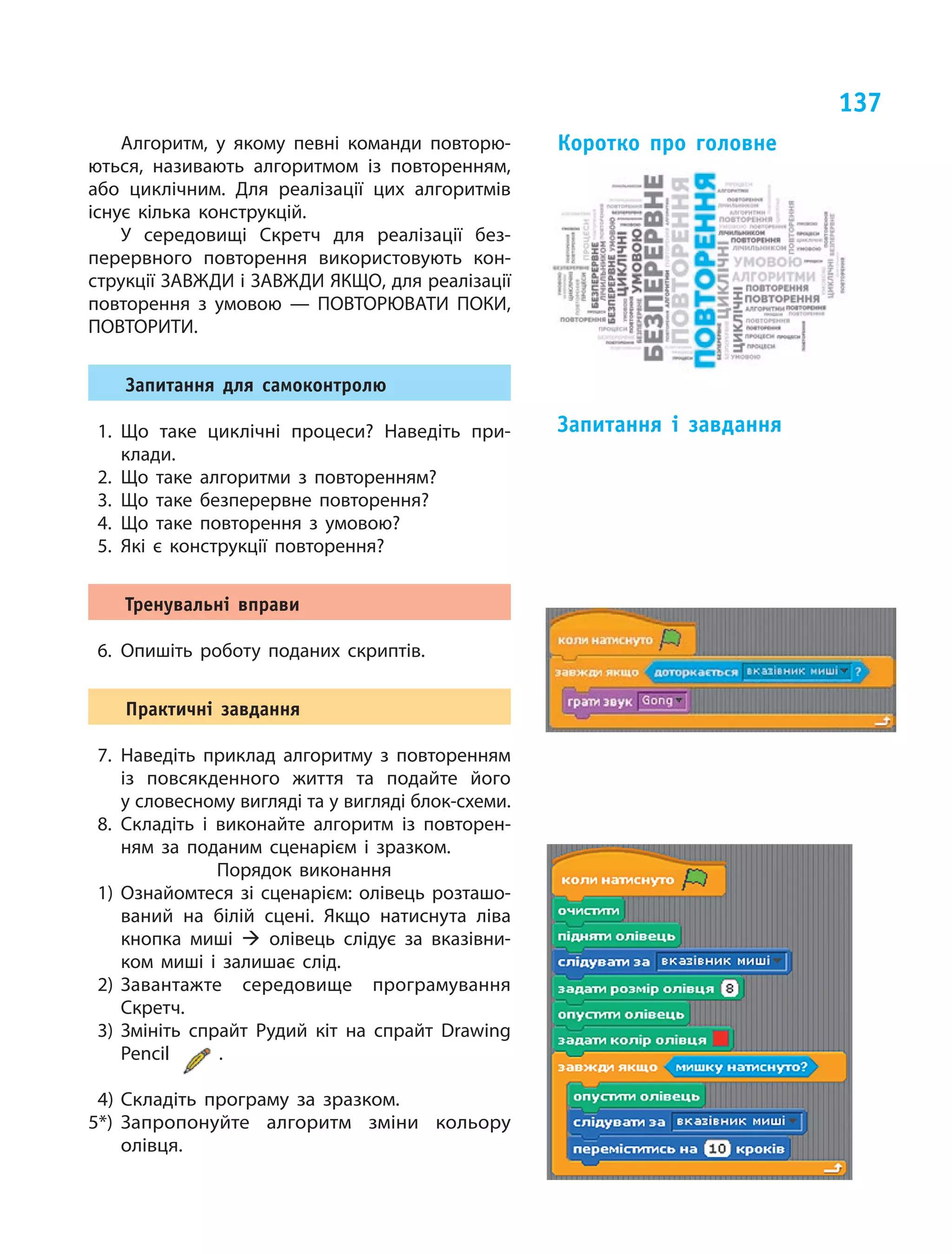 137
Алгоритм, у  якому певні команди повторю-
ються, називають алгоритмом із  повторенням,
або циклічним. Для реалізації цих алгоритмів
існує кілька конструкцій.
У середовищі Скретч для реалізації без-
перервного повторення використовують кон-
струкції ЗАВЖДИ і ЗАВЖДИ ЯКЩО, для реалізації
повторення з  умовою — ПОВТОРЮВАТИ ПОКИ,
ПОВТОРИТИ.
Запитання для самоконтролю
1. Що таке циклічні процеси? Наведіть при-
клади.
2. Що таке алгоритми з  повторенням?
3. Що таке безперервне повторення?
4. Що таке повторення з  умовою?
5. Які є  конструкції повторення?
Тренувальні вправи
6. Опишіть роботу поданих скриптів.
Практичні завдання
7. Наведіть приклад алгоритму з  повторенням
із  повсякденного життя та  подайте його
у словесному вигляді та у вигляді блок-схеми.
8. Складіть і  виконайте алгоритм із  повторен-
ням за  поданим сценарієм і  зразком.
Порядок виконання
1) Ознайомтеся зі  сценарієм: олівець розташо-
ваний на  білій сцені. Якщо натиснута ліва
кнопка миші  олівець слідує за  вказівни-
ком миші і  залишає слід.
2) Завантажте середовище програмування
Скретч.
3) Змініть спрайт Рудий кіт на  спрайт Drawing
Pencil
3) Змініть спрайт Рудий кіт на  спрайт Drawing
.
4) Складіть програму за  зразком.
5*) Запропонуйте алгоритм зміни кольору
олівця.
Коротко про головне
Запитання і завдання
 