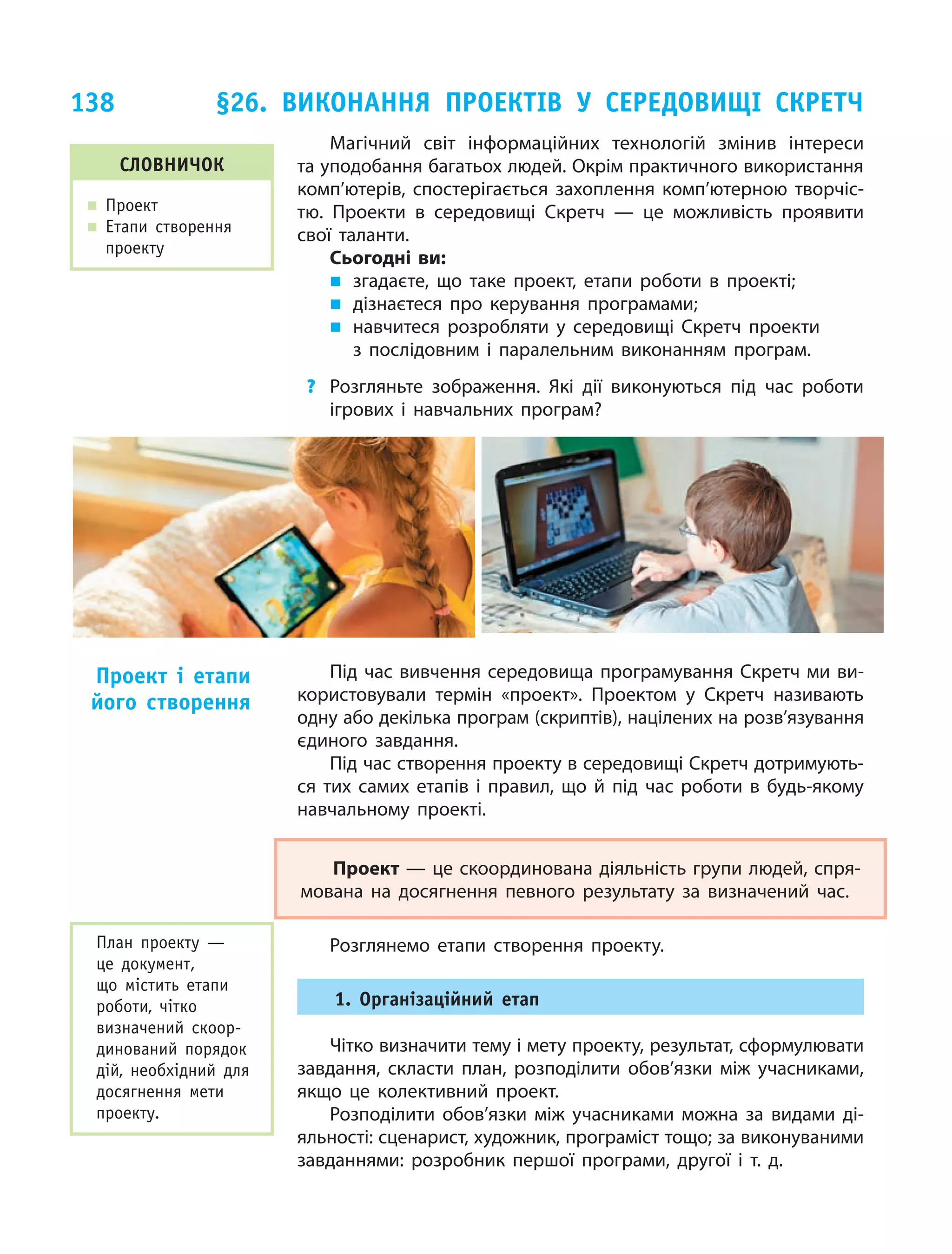 138
Магічний світ інформаційних технологій змінив інтереси
та уподобання багатьох людей. Окрім практичного використання
комп’ютерів, спостерігається захоплення комп’ютерною творчіс-
тю. Проекти в  середовищі Скретч — це  можливість проявити
свої таланти.
Сьогодні ви:
„„ згадаєте, що  таке проект, етапи роботи в  проекті;
„„ дізнаєтеся про керування програмами;
„„ навчитеся розробляти у середовищі Скретч проекти
з  послідовним і  паралельним виконанням програм.
?	 Розгляньте зображення. Які дії виконуються під час роботи
ігрових і  навчальних програм?
Під час вивчення середовища програмування Скретч ми ви-
користовували термін «проект». Проектом у  Скретч називають
одну або декілька програм (скриптів), націлених на розв’язування
єдиного завдання.
Під час створення проекту в середовищі Скретч дотримують-
ся тих самих етапів і  правил, що  й  під час роботи в  будь-якому
навчальному проекті.
Проект — це скоординована діяльність групи людей, спря-
мована на  досягнення певного результату за  визначений час.
Розглянемо етапи створення проекту.
1. Організаційний етап
Чітко визначити тему і мету проекту, результат, сформулювати
завдання, скласти план, розподілити обов’язки між учасниками,
якщо це  колективний проект.
Розподілити обов’язки між учасниками можна за  видами ді-
яльності: сценарист, художник, програміст тощо; за виконуваними
завданнями: розробник першої програми, другої і  т. д.
Проект і  етапи
його створення
словничок
„„ Проект
„„ Етапи створення
проекту
План проекту —
це  документ,
що  містить етапи
роботи, чітко
визначений скоор-
динований порядок
дій, необхідний для
досягнення мети
проекту.
§26. Виконання проектів у  середовищі Скретч
 