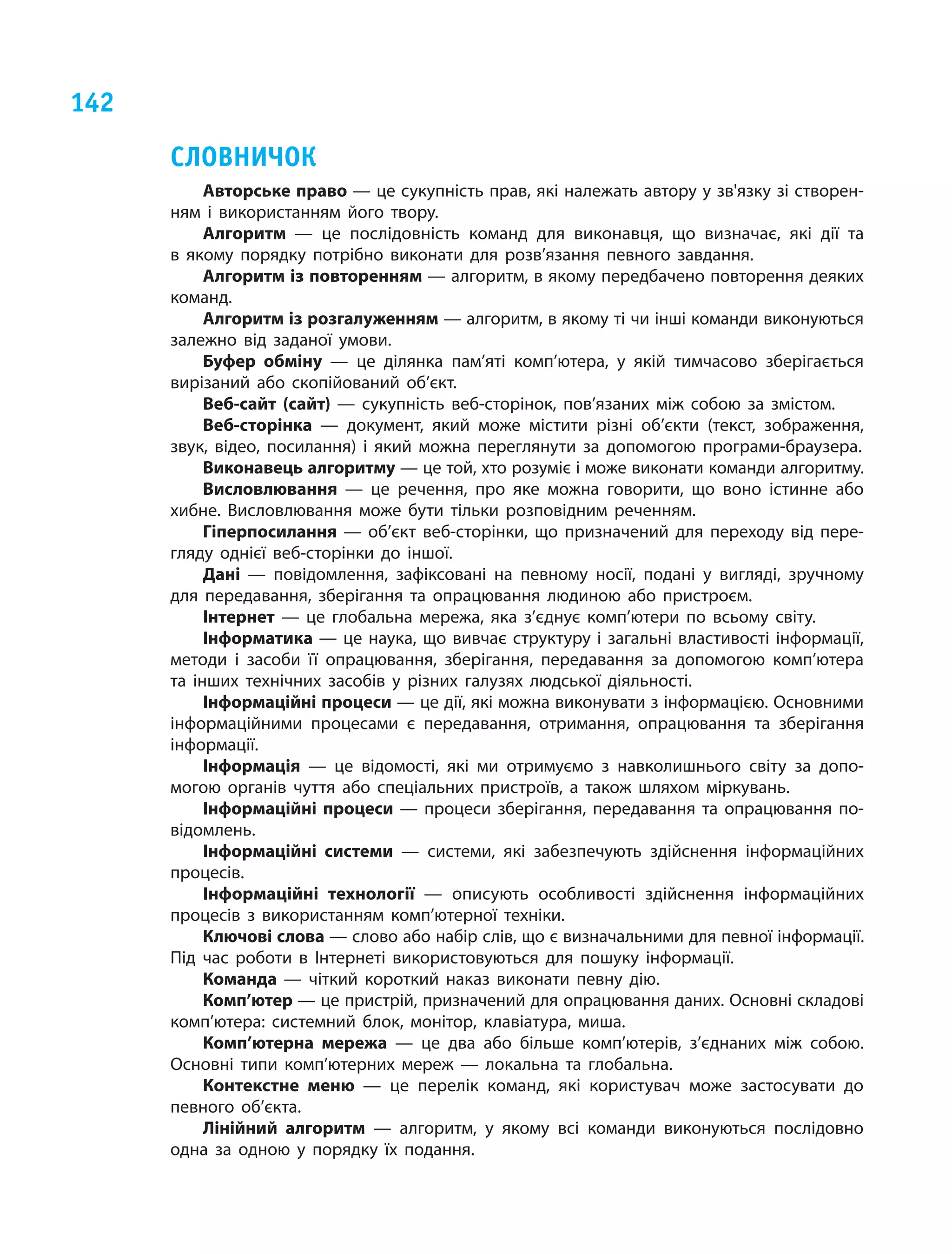 142
Словничок
Авторське право — це сукупність прав, які належать автору у зв'язку зі створен-
ням і  використанням його твору. 
Алгоритм — це послідовність команд для виконавця, що визначає, які дії та
в  якому порядку потрібно виконати для розв’язання певного завдання.
Алгоритм із повторенням — алгоритм, в якому передбачено повторення деяких
команд.
Алгоритм із розгалуженням — алгоритм, в якому ті чи інші команди виконуються
залежно від заданої умови.
Буфер обміну — це ділянка пам’яті комп’ютера, у  якій тимчасово зберігається
вирізаний або скопійований об’єкт.
Веб-сайт (сайт) — сукупність веб-сторінок, пов’язаних між собою за змістом.
Веб-сторінка — документ, який може містити різні об’єкти (текст, зображення,
звук, відео, посилання) і  який можна переглянути за допомогою програми-браузера.
Виконавець алгоритму — це той, хто розуміє і може виконати команди алгоритму.
Висловлювання — це речення, про яке можна говорити, що воно істинне або
хибне. Висловлювання може бути тільки розповідним реченням.
Гіперпосилання — об’єкт веб-сторінки, що призначений для переходу від пере-
гляду однієї веб-сторінки до іншої.
Дані — повідомлення, зафіксовані на певному носії, подані у  вигляді, зручному
для передавання, зберігання та опрацювання людиною або пристроєм.
Інтернет — це глобальна мережа, яка з’єднує комп’ютери по всьому світу.
Інформатика — це наука, що вивчає структуру і загальні властивості інформації,
методи і  засоби її опрацювання, зберігання, передавання за допомогою комп’ютера
та інших технічних засобів у  різних галузях людської діяльності.
Інформаційні процеси — це дії, які можна виконувати з інформацією. Основними
інформаційними процесами є  передавання, отримання, опрацювання та зберігання
інформації.
Інформація — це відомості, які ми отримуємо з  навколишнього світу за допо-
могою органів чуття або спеціальних пристроїв, а  також шляхом міркувань.
Інформаційні процеси — процеси зберігання, передавання та опрацювання по-
відомлень.
Інформаційні системи — системи, які забезпечують здійснення інформаційних
процесів.
Інформаційні технології — описують особливості здійснення інформаційних
процесів з  використанням комп’ютерної техніки.
Ключові слова — слово або набір слів, що є визначальними для певної інформації.
Під час роботи в  Інтернеті використовуються для пошуку інформації.
Команда — чіткий короткий наказ виконати певну дію.
Комп’ютер — це пристрій, призначений для опрацювання даних. Основні складові
комп’ютера: системний блок, монітор, клавіатура, миша.
Комп’ютерна мережа — це два або більше комп’ютерів, з’єднаних між собою.
Основні типи комп’ютерних мереж — локальна та глобальна.
Контекстне меню — це перелік команд, які користувач може застосувати до
певного об’єкта.
Лінійний алгоритм — алгоритм, у  якому всі команди виконуються послідовно
одна за одною у  порядку їх подання.
 