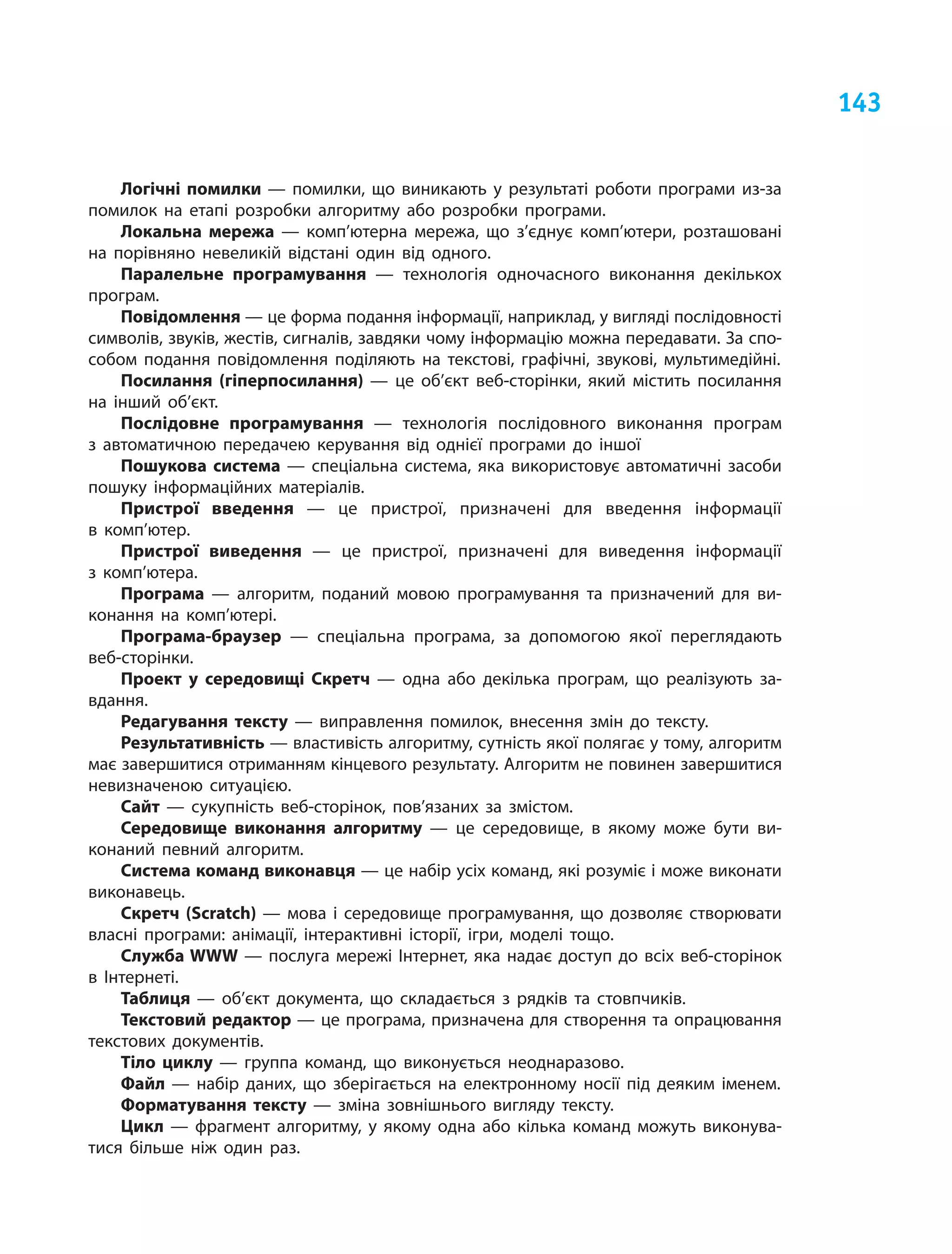 143
Логічні помилки — помилки, що виникають у  результаті роботи програми из-за
помилок на етапі розробки алгоритму або розробки програми.
Локальна мережа — комп’ютерна мережа, що з’єднує комп’ютери, розташовані
на порівняно невеликій відстані один від одного.
Паралельне програмування — технологія одночасного виконання декількох
програм.
Повідомлення — це форма подання інформації, наприклад, у вигляді послідовності
символів, звуків, жестів, сигналів, завдяки чому інформацію можна передавати. За спо-
собом подання повідомлення поділяють на текстові, графічні, звукові, мультимедійні.
Посилання (гіперпосилання) — це об’єкт веб-сторінки, який містить посилання
на інший об’єкт.
Послідовне програмування — технологія послідовного виконання програм
з  автоматичною передачею керування від однієї програми до іншої
Пошукова система — спеціальна система, яка використовує автоматичні засоби
пошуку інформаційних матеріалів.
Пристрої введення — це пристрої, призначені для введення інформації
в  комп’ютер.
Пристрої виведення — це пристрої, призначені для виведення інформації
з  комп’ютера.
Програма — алгоритм, поданий мовою програмування та призначений для ви-
конання на комп’ютері.
Програма-браузер — спеціальна програма, за допомогою якої переглядають
веб-сторінки.
Проект у  середовищі Скретч — одна або декілька програм, що реалізують за-
вдання.
Редагування тексту — виправлення помилок, внесення змін до тексту.
Результативність — властивість алгоритму, сутність якої полягає у тому, алгоритм
має завершитися отриманням кінцевого результату. Алгоритм не повинен завершитися
невизначеною ситуацією.
Сайт — сукупність веб-сторінок, пов’язаних за змістом.
Середовище виконання алгоритму — це середовище, в  якому може бути ви-
конаний певний алгоритм.
Система команд виконавця — це набір усіх команд, які розуміє і може виконати
виконавець.
Скретч (Scratch) — мова і  середовище програмування, що дозволяє створювати
власні програми: анімації, інтерактивні історії, ігри, моделі тощо.
Служба WWW — послуга мережі Інтернет, яка надає доступ до всіх веб-сторінок
в  Інтернеті.
Таблиця — об’єкт документа, що складається з  рядків та стовпчиків.
Текстовий редактор — це програма, призначена для створення та опрацювання
текстових документів.
Тіло циклу — группа команд, що виконується неоднаразово.
Файл — набір даних, що зберігається на електронному носії під деяким іменем.
Форматування тексту — зміна зовнішнього вигляду тексту.
Цикл — фрагмент алгоритму, у  якому одна або кілька команд можуть виконува-
тися більше ніж один раз.
 