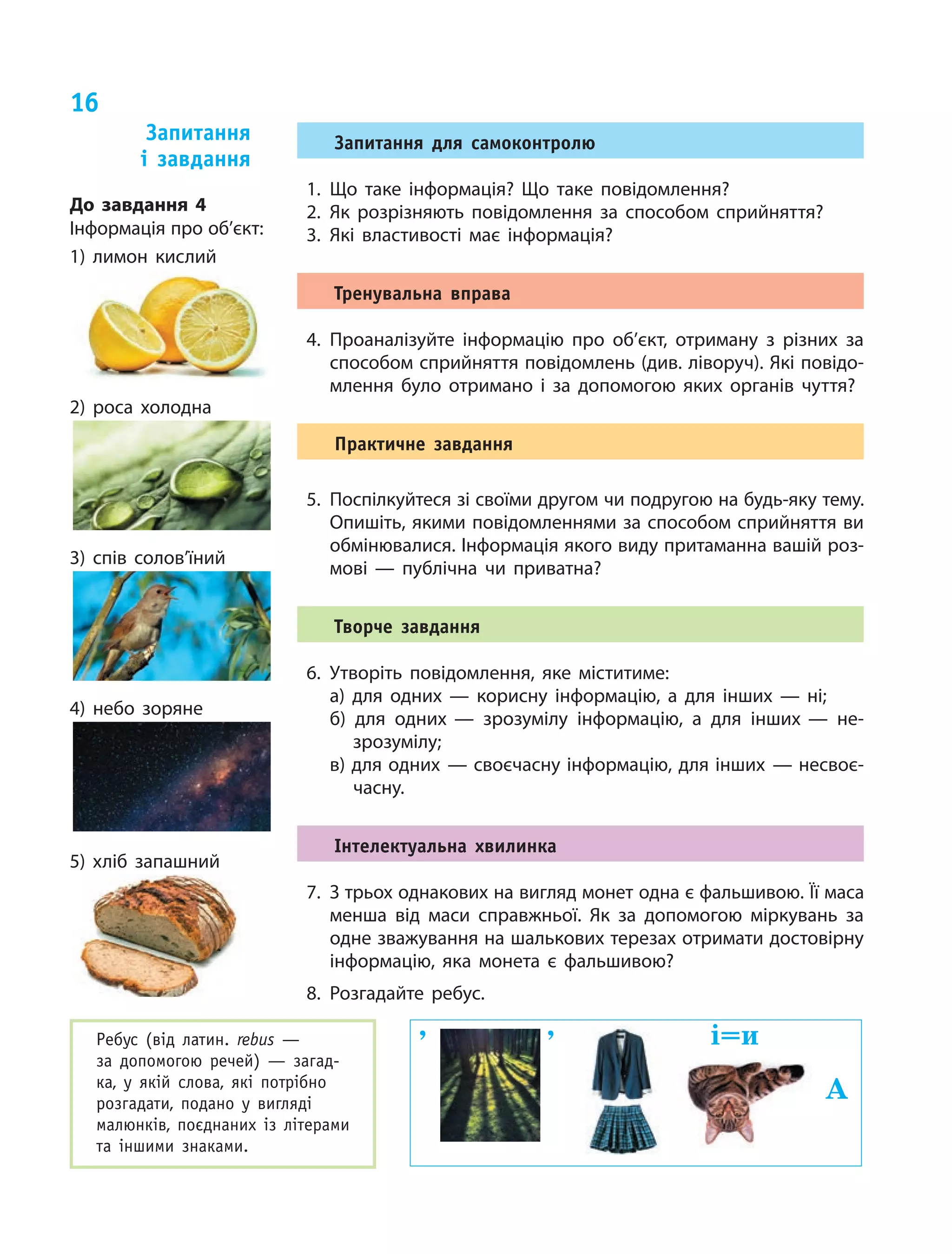 16
Ребус (від латин. rebus  —
за  до­помогою речей)  — загад­
ка, у  якій слова, які потрібно
розгадати, подано у  вигляді
малюнків, поєднаних із  літерами
та  іншими знаками.
, , і=и
А
Запитання для самоконтролю
1.	Що таке інформація? Що таке повідомлення?
2.	Як розрізняють повідомлення за  способом сприйняття?
3.	Які властивості має інформація?
Тренувальна вправа
4.	Проаналізуйте інформацію про об’єкт, отриману з різних за
способом сприйняття повідомлень (див. ліворуч). Які повідо‑
млення було отримано і за допомогою яких органів чуття?
Практичне завдання
5.	 Поспілкуйтеся зі своїми другом чи подругою на будь-яку тему.
Опишіть, якими повідомленнями за способом сприйняття ви
обмінювалися. Інформація якого виду притаманна вашій роз‑
мові — публічна чи приватна?
Творче завдання
6.	Утворіть повідомлення, яке міститиме:
а) для одних — корисну інформацію, а  для інших — ні;
б) для одних — зрозумілу інформацію, а  для інших — не‑
зрозумілу;
в) для одних — своєчасну інформацію, для інших — несвоє­
часну.
Інтелектуальна хвилинка
7.	 З трьох однакових на вигляд монет одна є фальшивою. Її маса
менша від маси справжньої. Як за допомогою міркувань за
одне зважування на шалькових терезах отримати достовірну
інформацію, яка монета є фальшивою?
8.	Розгадайте ребус.
Запитання
і  завдання
До завдання 4
Інформація про об’єкт:
1) лимон кислий
2) роса холодна
3) спів солов’їний
4) небо зоряне
5) хліб запашний
 