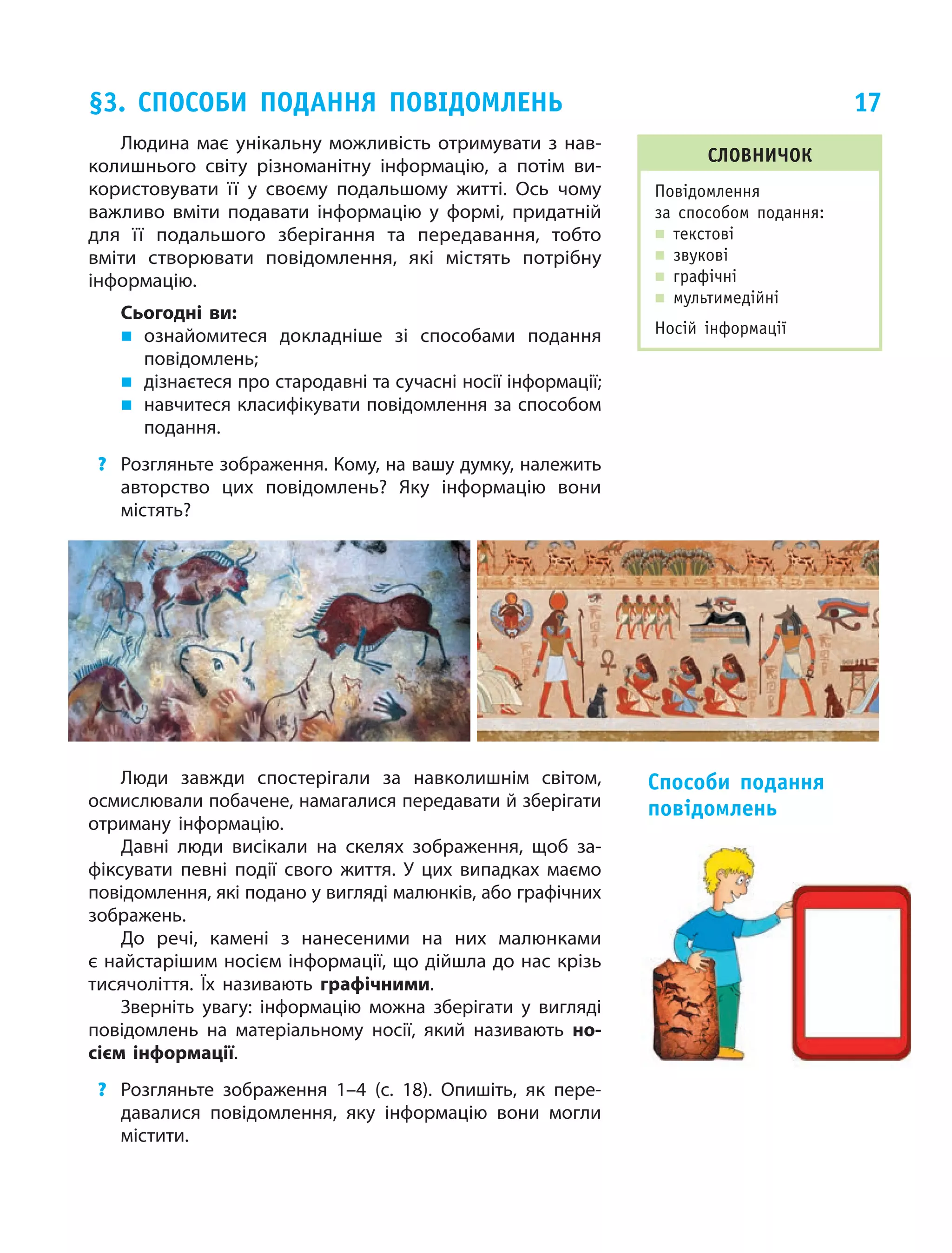 17
Людина має унікальну можливість отримувати з нав­
колишнього світу різноманітну інформацію, а  потім ви‑
користовувати її у  своєму подальшому житті. Ось чому
важливо вміти подавати інформацію у  формі, придатній
для її подальшого зберігання та передавання, тобто
вміти створювати повідомлення, які містять потрібну
інформацію.
Сьогодні ви:
„„ ознайомитеся докладніше зі способами подання
повідомлень;
„„ дізнаєтеся про стародавні та сучасні носії інформації;
„„ навчитеся класифікувати повідомлення за способом
подання.
?	 Розгляньте зображення. Кому, на вашу думку, належить
авторство цих повідомлень? Яку інформацію вони
містять?
§3. способи подання Повідомлень
Словничок
Повідомлення
за способом подання:
„„ текстові
„„ звукові
„„ графічні
„„ мультимедійні
Носій інформації
Люди завжди спостерігали за навколишнім світом,
осмислювали побачене, намагалися передавати й зберігати
отриману інформацію.
Давні люди висікали на скелях зображення, щоб за‑
фіксувати певні події свого життя. У цих випадках маємо
повідомлення, які подано у вигляді малюнків, або графічних
зображень.
До речі, камені з нанесеними на них малюнками
є найстарішим носієм інформації, що дійшла до нас крізь
тисячоліття. Їх називають графічними.
Зверніть увагу: інформацію можна зберігати у вигляді
повідом­лень на матеріальному носії, який називають но-
сієм інформації.
?	 Розгляньте зображення 1–4 (с. 18). Опишіть, як пере‑
давалися повідомлення, яку інформацію вони могли
містити.
Способи подання
повідомлень
 