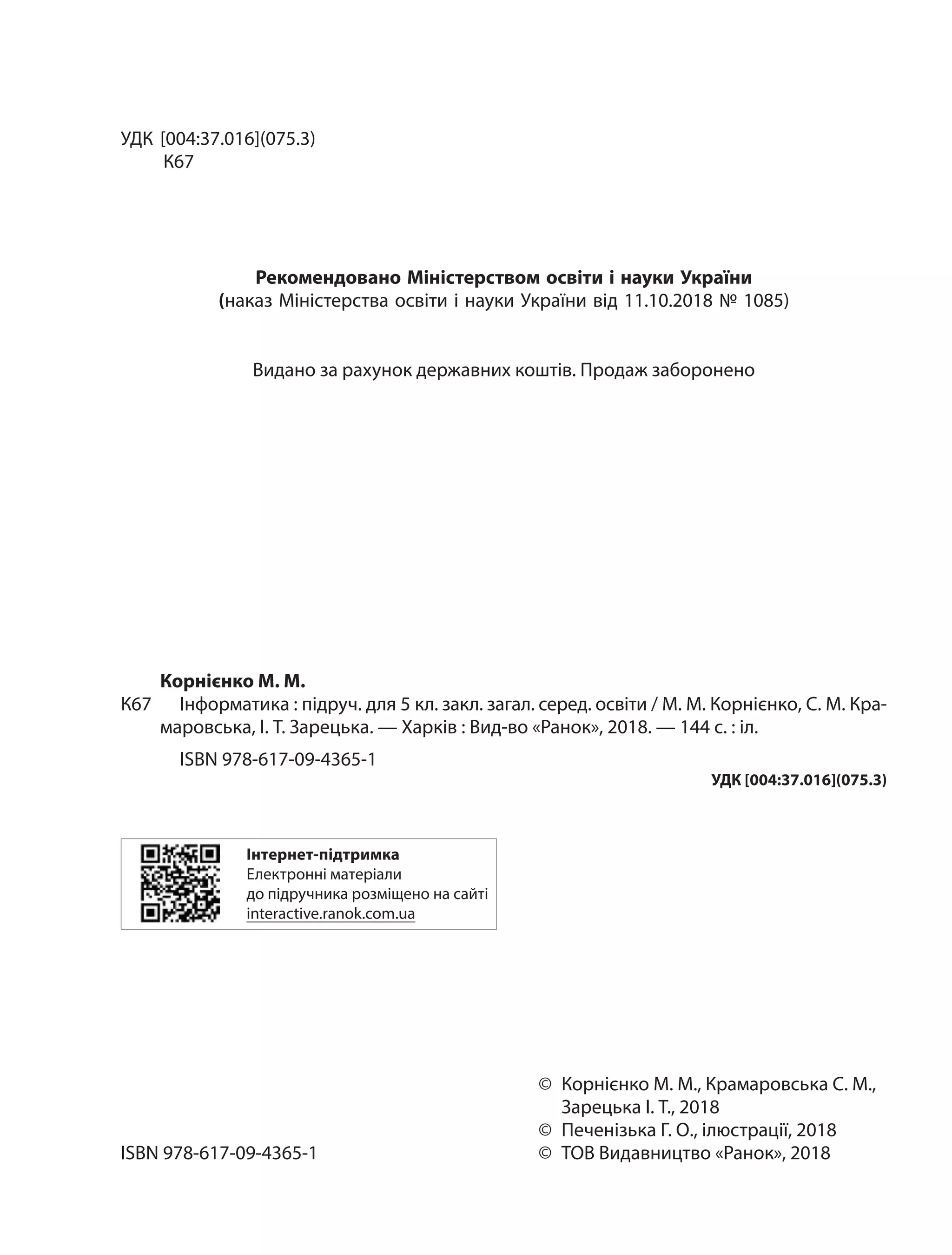 УДК [004:37.016](075.3)
К67
Рекомендовано Міністерством освіти і науки України
(наказ Міністерства освіти і науки України від 11.10.2018 № 1085)
Видано за рахунок державних коштів. Продаж заборонено
Корнієнко М. М.
К67		 Інформатика : підруч. для 5 кл. закл. загал. серед. освіти / М. М. Корнієнко, С. М. Кра‑
маровська, І. Т. Зарецька. — Харків : Вид‑во «Ранок», 2018. — 144 с. : іл.
ISBN 978-617-09-4365-1
УДК [004:37.016](075.3)
Інтернет-підтримка
Електронні матеріали
до підручника розміщено на сайті
interactive.ranok.com.ua
	©	Корнієнко М. М., Крамаровська С. М.,
		 Зарецька І. Т., 2018
	 ©	 Печенізька Г. О., ілюстрації, 2018
ISBN 978-617-09-4365-1	 ©	 ТОВ Видавництво «Ранок», 2018
 