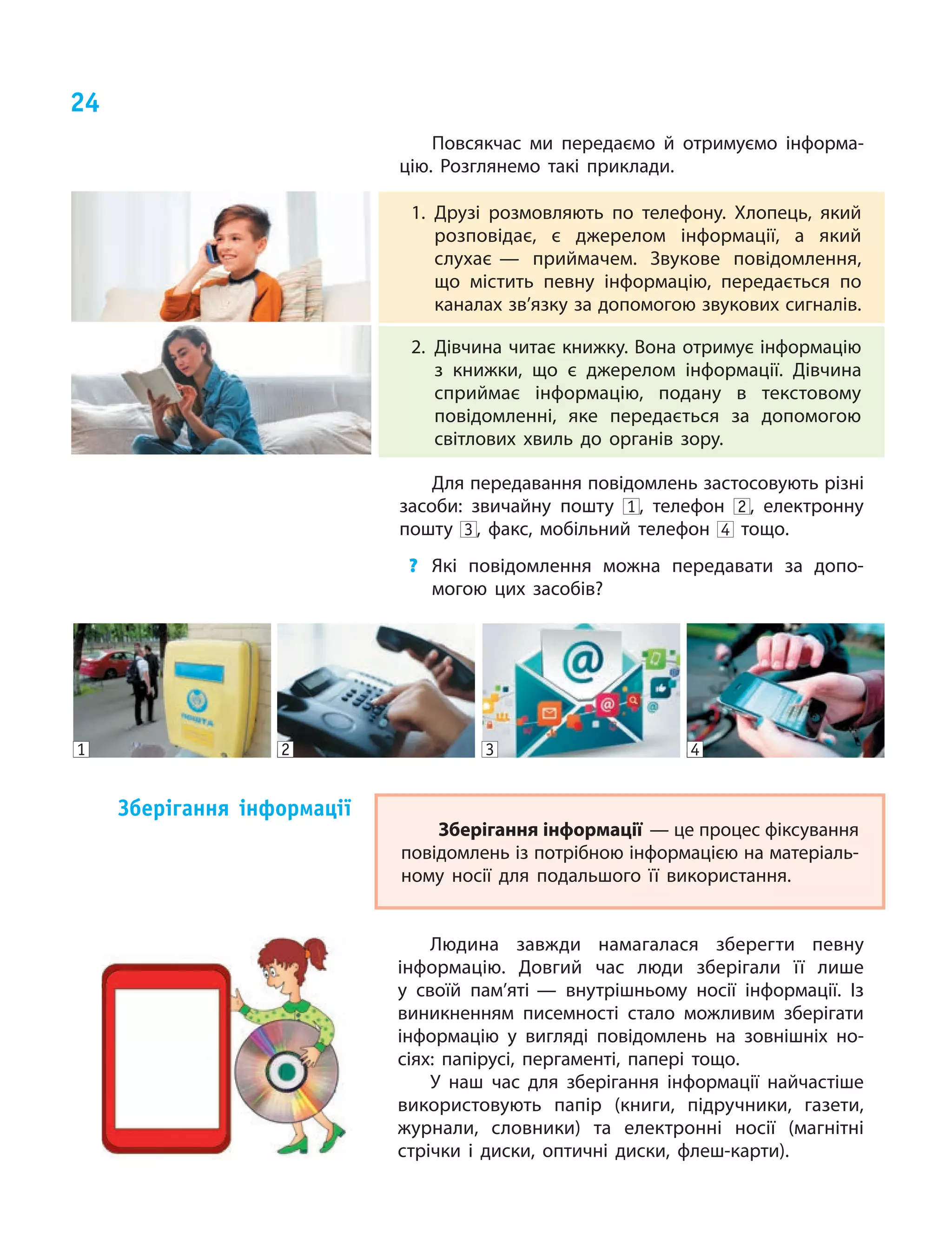 24
Повсякчас ми передаємо й  отримуємо інформа‑
цію. Розглянемо такі приклади.
1.	Друзі розмовляють по телефону. Хлопець, який
розповідає, є  джерелом інформації, а який
слухає — приймачем. Звукове повідомлення,
що містить певну інформацію, передається по
каналах зв’язку за допомогою звукових сигналів.
2.	Дівчина читає книжку. Вона отримує інформацію
з  книжки, що є  джерелом інформації. Дівчина
сприймає інформацію, подану в текстовому
повідомленні, яке передається за допомогою
світлових хвиль до органів зору.
Для передавання повідомлень застосовують різні
засоби: звичайну пошту 1 , телефон 2 , електронну
пошту 3 , факс, мобільний телефон 4 тощо.
?	 Які повідомлення можна передавати за допо‑
могою цих засобів?
4321
Зберігання інформації — це процес фіксування
повідомлень із потрібною інформацією на матеріаль‑
ному носії для подальшого її використання.
Зберігання інформації
Людина завжди намагалася зберегти певну
інформацію. Дов­гий час люди зберігали її лише
у  своїй пам’яті — внутрішньому носії інформації. Із
виникненням писемності стало можливим зберігати
інформацію у вигляді повідомлень на зовнішніх но‑
сіях: папірусі, пергаменті, папері тощо.
У наш час для зберігання інформації найчастіше
використовують папір (книги, підручники, газети,
журнали, словники) та електронні носії (магнітні
стрічки і  диски, оптичні диски, флеш-карти).
 