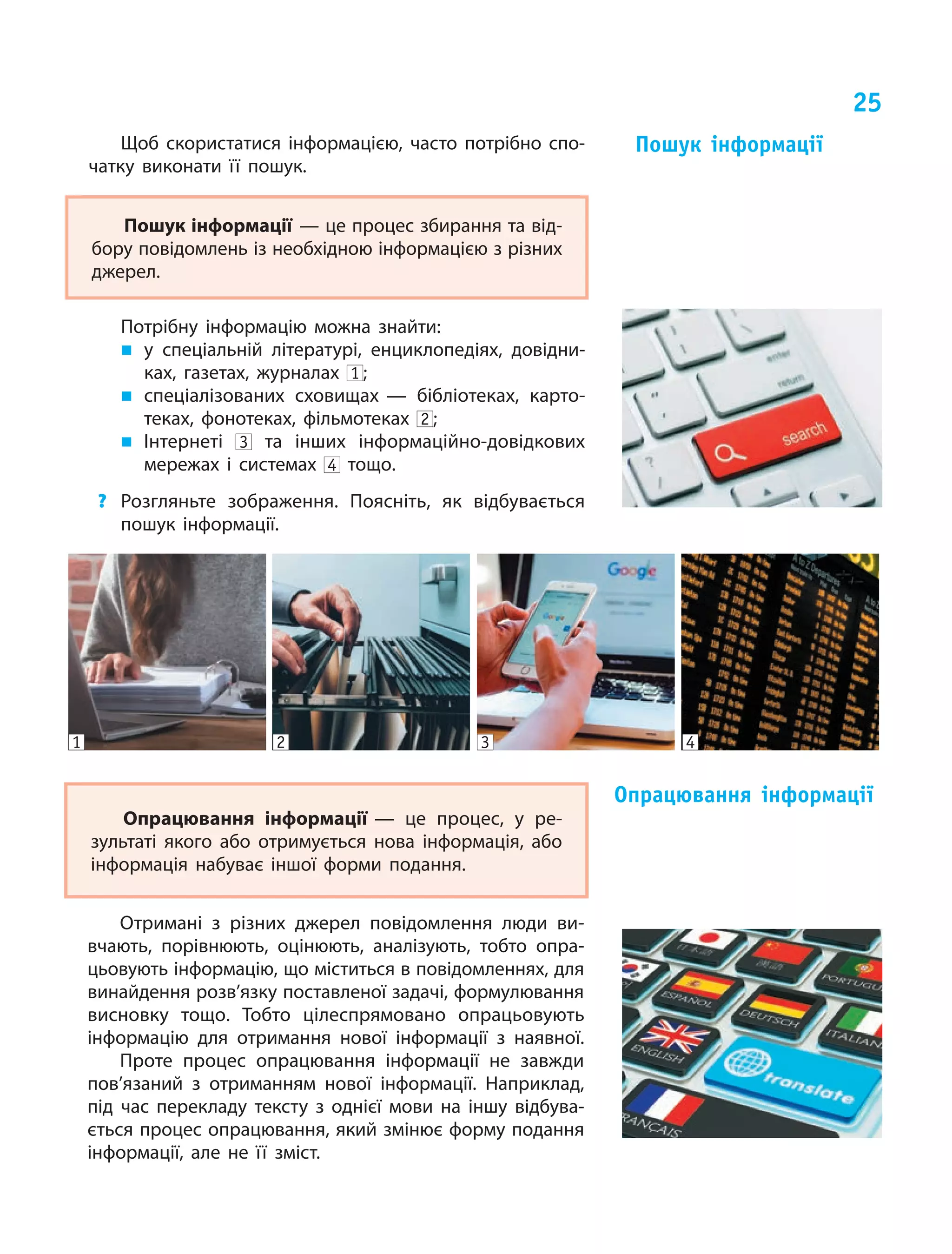 25
Опрацювання інформації — це процес, у  ре‑
зультаті якого або отримується нова інформація, або
інформація набуває іншої форми подання.
Опрацювання інформації
Отримані з  різних джерел повідомлення люди ви‑
вчають, порівнюють, оцінюють, аналізують, тобто опра‑
цьовують інформацію, що міститься в повідомленнях, для
винайдення розв’язку поставленої задачі, формулювання
висновку тощо. Тобто цілеспрямовано опрацьовують
інформацію для отримання нової інформації з наявної.
Проте процес опрацювання інформації не завжди
пов’язаний з  отриманням нової інформації. Наприклад,
під час перекладу тексту з  однієї мови на іншу відбува‑
ється процес опрацювання, який змінює форму подання
інформації, але не її зміст.
Щоб скористатися інформацією, часто потрібно спо‑
чатку виконати її пошук.
Пошук інформації — це процес збирання та від‑
бору повідомлень із необхідною інформацією з різних
джерел.
Потрібну інформацію можна знайти:
„„ у спеціальній літературі, енциклопедіях, довідни‑
ках, газетах, журналах 1 ;
„„ спеціалізованих сховищах — бібліотеках, карто‑
теках, фонотеках, фільмотеках 2 ;
„„ Інтернеті 3 та інших інформаційно-довідкових
мережах і  системах 4 тощо.
?	 Розгляньте зображення. Поясніть, як відбувається
пошук інформації.
Пошук інформації
4321
 
