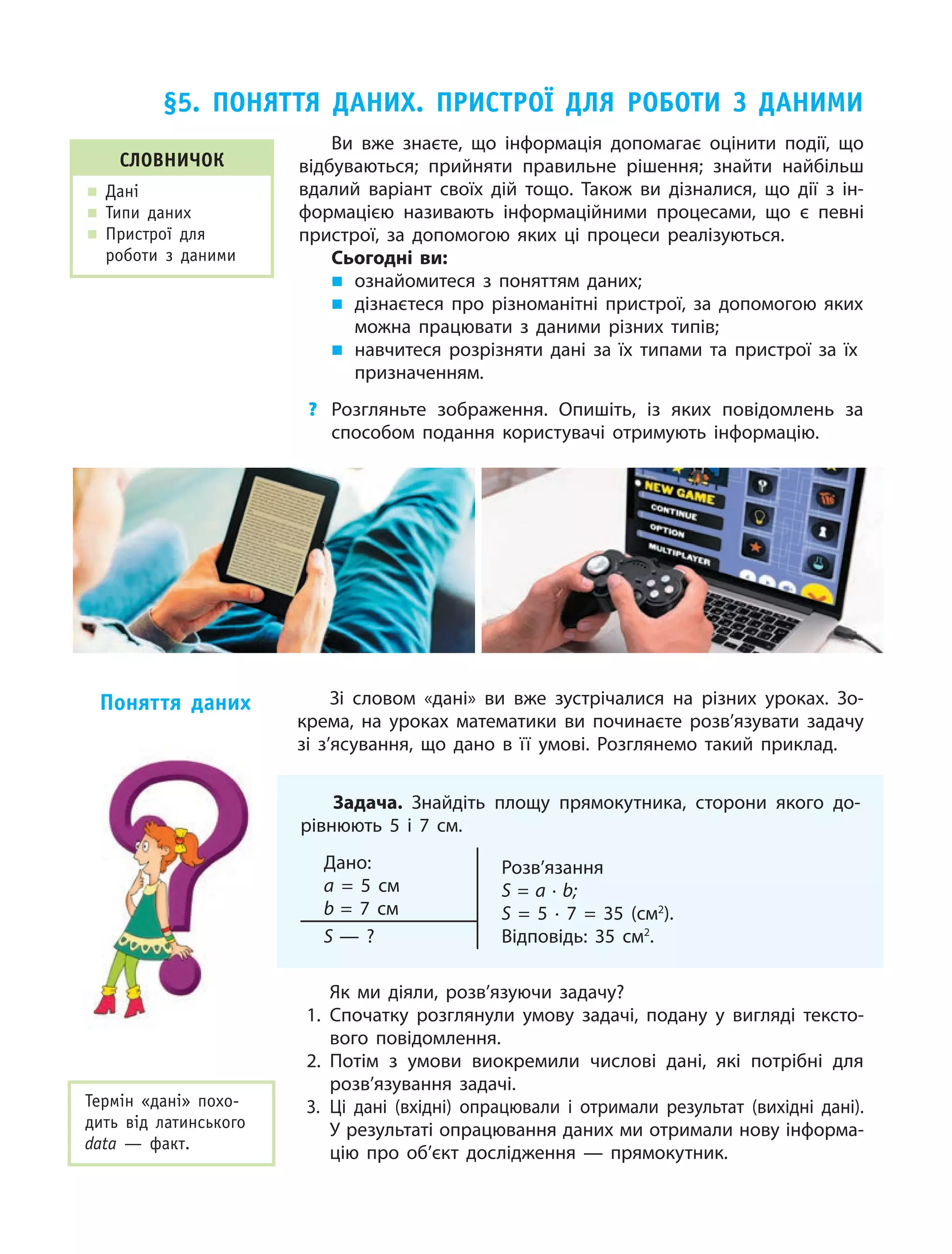 28
Зі словом «дані» ви вже зустрічалися на різних уроках. Зо‑
крема, на уроках математики ви починаєте розв’язувати задачу
зі з’ясування, що дано в її умові. Розглянемо такий приклад.
Задача. Знайдіть площу прямокутника, сторони якого до‑
рівнюють 5  і  7  см.
Дано:
a = 5  см
b = 7  см
Розв’язання
S = a · b;
S = 5  ·  7  = 35 (см2
).
Відповідь: 35  см2
.S — ?
Як ми діяли, розв’язуючи задачу?
1.	Спочатку розглянули умову задачі, подану у  вигляді тексто‑
вого повідомлення.
2.	Потім з  умови виокремили числові дані, які потрібні для
розв’язування задачі.
3.	Ці дані (вхідні) опрацювали і  отримали результат (вихідні дані).
У результаті опрацювання даних ми отримали нову інформа‑
цію про об’єкт дослідження — прямокутник.
Поняття даних
§5. Поняття даних. Пристрої для роботи з  даними
Словничок
„„ Дані
„„ Типи даних
„„ Пристрої для
роботи з даними
Ви вже знаєте, що інформація допомагає оцінити події, що
відбуваються; прийняти правильне рішення; знайти найбільш
вдалий варіант своїх дій тощо. Також ви дізналися, що дії з  ін‑
формацією називають інформаційними процесами, що є  певні
пристрої, за допомогою яких ці процеси реалізуються.
Сьогодні ви:
„„ ознайомитеся з  поняттям даних;
„„ дізнаєтеся про різноманітні пристрої, за допомогою яких
можна працювати з  даними різних типів;
„„ навчитеся розрізняти дані за їх типами та пристрої за їх
призначенням.
?	 Розгляньте зображення. Опишіть, із яких повідомлень за
способом подання користувачі отримують інформацію.
Термін «дані» похо­
дить від латинського
data — факт.
 