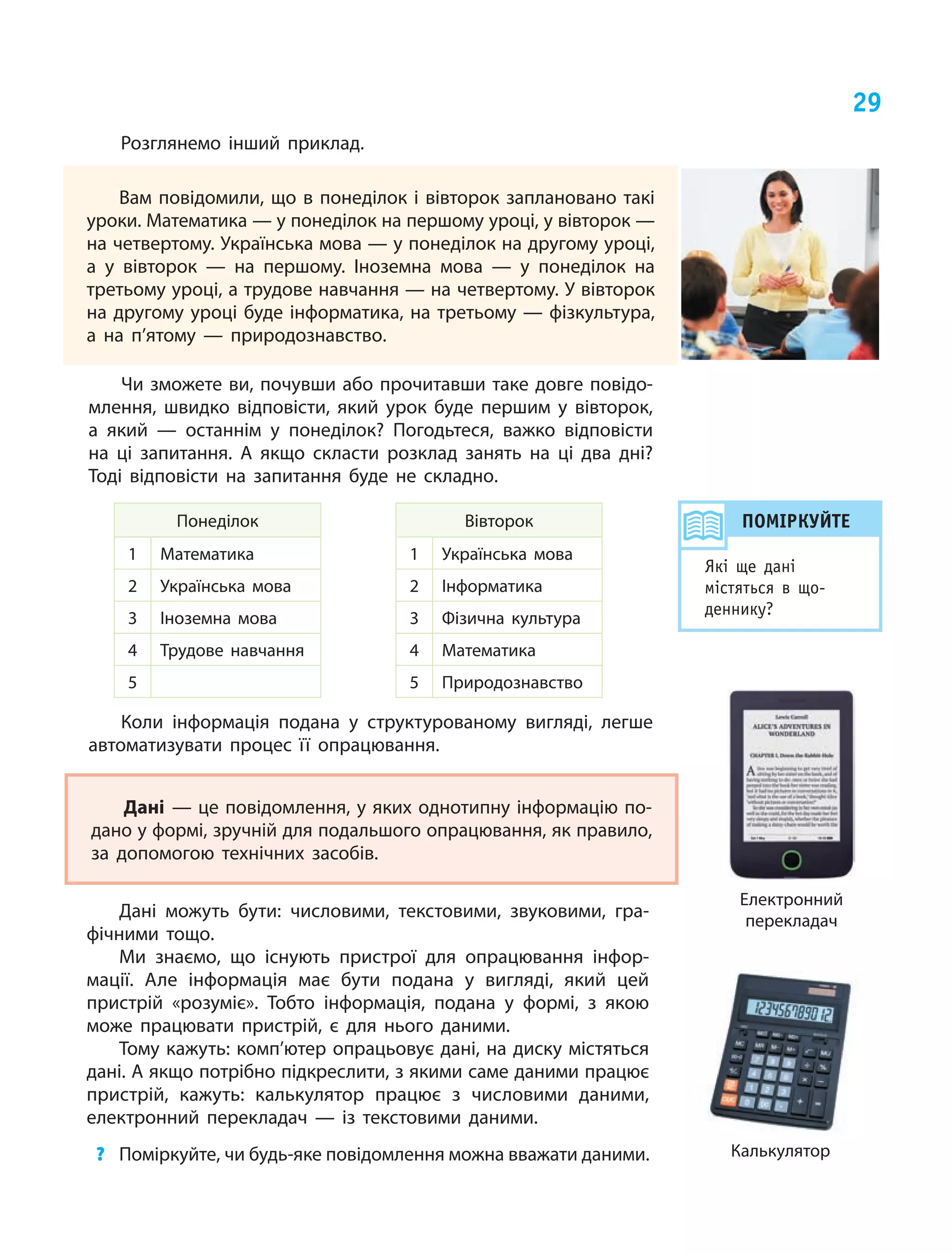 29
Розглянемо інший приклад.
Вам повідомили, що в понеділок і вівторок заплановано такі
уроки. Математика — у понеділок на першому уроці, у вівторок —
на четвертому. Українська мова — у понеділок на другому уроці,
а у вівторок — на першому. Іноземна мова — у понеділок на
третьому уроці, а трудове навчання — на четвертому. У вівторок
на другому уроці буде інформатика, на третьому — фізкультура,
а на п’ятому — природознавство.
Дані — це повідомлення, у яких однотипну інформацію по‑
дано у формі, зручній для подальшого опрацювання, як правило,
за допомогою технічних засобів.
Чи зможете ви, почувши або прочитавши таке довге повідо‑
млення, швидко відповісти, який урок буде першим у вівторок,
а який — останнім у понеділок? Погодьтеся, важко відповісти
на ці запитання. А якщо скласти розклад занять на ці два дні?
Тоді відповісти на запитання буде не складно.
Понеділок
1 Математика
2 Українська мова
3 Іноземна мова
4 Трудове навчання
5
Вівторок
1 Українська мова
2 Інформатика
3 Фізична культура
4 Математика
5 Природознавство
Коли інформація подана у  структурованому вигляді, легше
автоматизувати процес її опрацювання.
Дані можуть бути: числовими, текстовими, звуковими, гра‑
фічними тощо.
Ми знаємо, що існують пристрої для опрацювання інфор‑
мації. Але інформація має бути подана у  вигляді, який цей
пристрій «розуміє». Тобто інформація, подана у формі, з  якою
може працювати пристрій, є  для нього даними.
Тому кажуть: комп’ютер опрацьовує дані, на диску містяться
дані. А якщо потрібно підкреслити, з якими саме даними працює
пристрій, кажуть: калькулятор працює з  числовими даними,
електронний перекладач — із текстовими даними.
?	 Поміркуйте, чи будь-яке повідомлення можна вважати даними.
Електронний
перекладач
Калькулятор
ПОМІРКУЙТЕ
Які ще дані
містяться в що­
деннику?
 