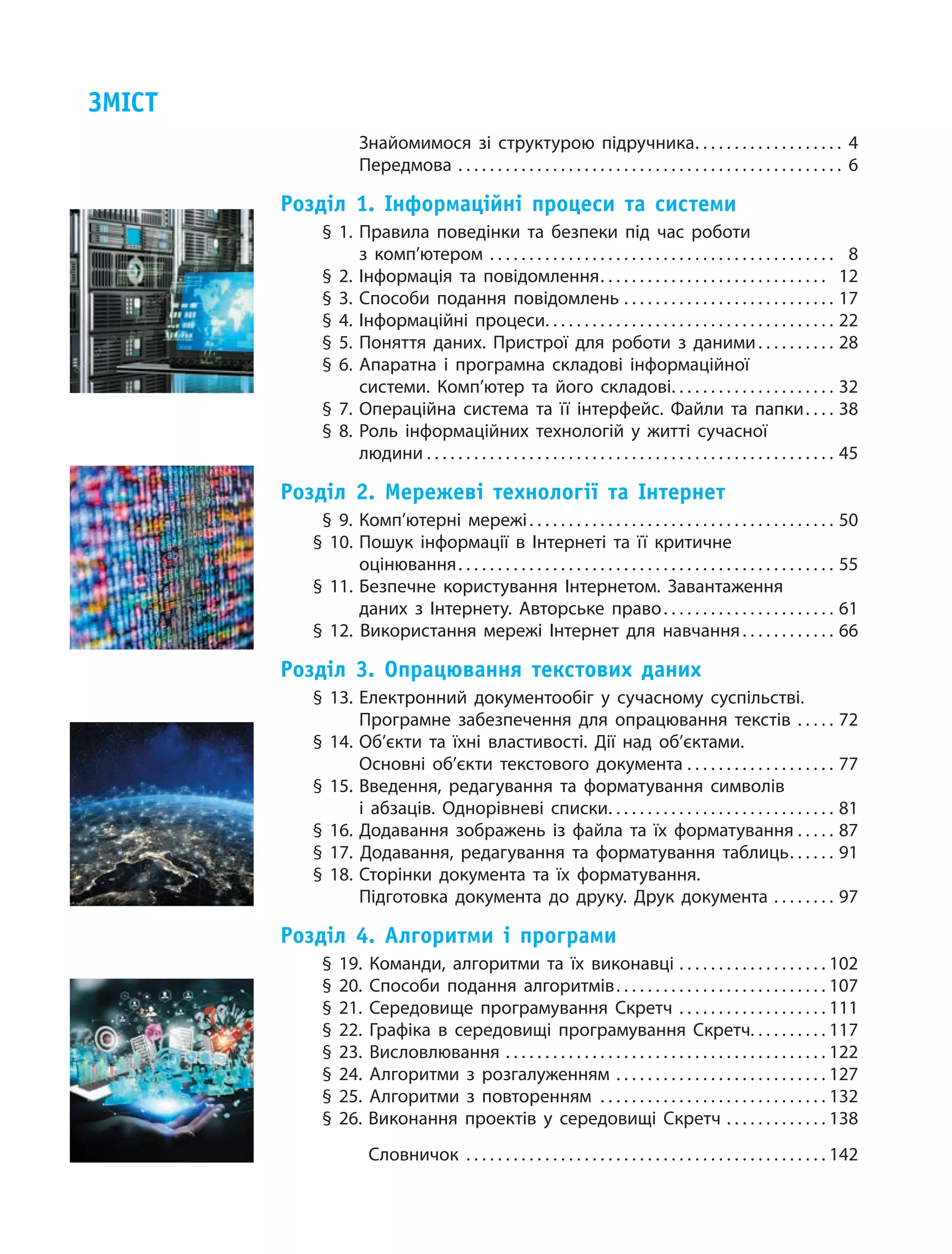 Знайомимося зі структурою підручника . . . . . . . . . . . . . . . . . .  4
Передмова . . . . . . . . . . . . . . . . . . . . . . . . . . . . . . . . . . . . . . . . . . . . . . . . . . 6
Розділ 1. Інформаційні процеси та системи	
§ 1.	Правила поведінки та безпеки під час роботи
з комп’ютером . . . . . . . . . . . . . . . . . . . . . . . . . . . . . . . . . . . . . . . . . . . .  8
§ 2.	Інформація та повідомлення . . . . . . . . . . . . . . . . . . . . . . . . . . . . . 12
§ 3.	Способи подання повідомлень . . . . . . . . . . . . . . . . . . . . . . . . . . . . 17
§ 4.	Інформаційні процеси . . . . . . . . . . . . . . . . . . . . . . . . . . . . . . . . . . . . . 22
§ 5.	Поняття даних. Пристрої для роботи з даними . . . . . . . . . . 28
§ 6.	Апаратна і програмна складові інформаційної
системи. Комп’ютер та його складові . . . . . . . . . . . . . . . . . . . . . 32
§ 7.	Операційна система та її інтерфейс. Файли та папки . . . . 38
§ 8.	Роль інформаційних технологій у житті сучасної
людини  . . . . . . . . . . . . . . . . . . . . . . . . . . . . . . . . . . . . . . . . . . . . . . . . . . . . 45
Розділ 2. Мережеві технології та Інтернет
§ 9.	Комп’ютерні мережі . . . . . . . . . . . . . . . . . . . . . . . . . . . . . . . . . . . . . . . 50
§ 10.	Пошук інформації в  Інтернеті та її критичне
оцінювання . . . . . . . . . . . . . . . . . . . . . . . . . . . . . . . . . . . . . . . . . . . . . . . . 55
§ 11.	Безпечне користування Інтернетом. Завантаження
даних з  Інтернету. Авторське право . . . . . . . . . . . . . . . . . . . . . . 61
§ 12. Використання мережі Інтернет для навчання . . . . . . . . . . . . 66
Розділ 3. Опрацювання текстових даних
§ 13.	Електронний документообіг у  сучасному суспільстві.
Програмне забезпечення для опрацювання текстів . . . . . . 72
§ 14.	Об’єкти та їхні властивості. Дії над об’єктами.
Основні об’єкти текстового документа . . . . . . . . . . . . . . . . . . . . 77
§ 15.	Введення, редагування та форматування символів
і  абзаців. Однорівневі списки . . . . . . . . . . . . . . . . . . . . . . . . . . . . . 81
§ 16.	Додавання зображень із файла та їх форматування . . . . . . 87
§ 17. Додавання, редагування та форматування таблиць . . . . . . 91
§ 18.	Сторінки документа та їх форматування.
Підготовка документа до друку. Друк документа . . . . . . . . . 97
Розділ 4. Алгоритми і програми
§ 19. Команди, алгоритми та їх виконавці . . . . . . . . . . . . . . . . . . . . 102
§ 20. Способи подання алгоритмів . . . . . . . . . . . . . . . . . . . . . . . . . . . 107
§ 21. Середовище програмування Скретч . . . . . . . . . . . . . . . . . . . . 111
§ 22. Графіка в  середовищі програмування Скретч . . . . . . . . . . 117
§ 23. Висловлювання . . . . . . . . . . . . . . . . . . . . . . . . . . . . . . . . . . . . . . . . . . 122
§ 24. Алгоритми з  розгалуженням . . . . . . . . . . . . . . . . . . . . . . . . . . . . 127
§ 25. Алгоритми з  повторенням  . . . . . . . . . . . . . . . . . . . . . . . . . . . . . 132
§ 26.	Виконання проектів у  середовищі Скретч . . . . . . . . . . . . . . 138
	Словничок . . . . . . . . . . . . . . . . . . . . . . . . . . . . . . . . . . . . . . . . . . . . . . . 142
Зміст
 