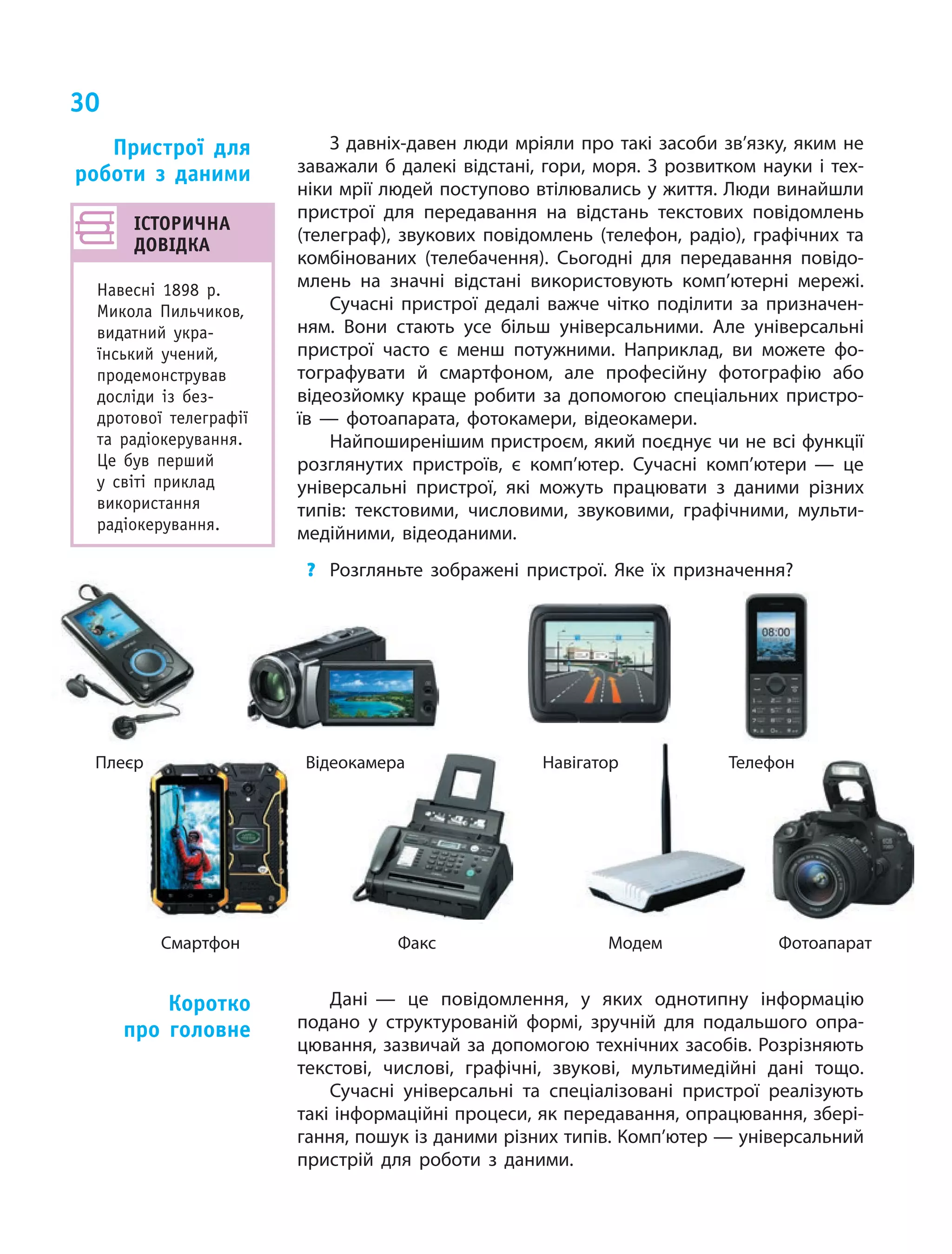 30
З давніх-давен люди мріяли про такі засоби зв’язку, яким не
заважали б далекі відстані, гори, моря. З розвитком науки і тех‑
ніки мрії людей поступово втілювались у життя. Люди винайшли
пристрої для передавання на відстань текстових повідомлень
(телеграф), звукових повідомлень (телефон, радіо), графічних та
комбінованих (телебачення). Сьогодні для передавання повідо‑
млень на значні відстані використовують комп’ютерні мережі.
Сучасні пристрої дедалі важче чітко поділити за призначен‑
ням. Вони стають усе більш універсальними. Але універсальні
пристрої часто є менш потужними. Наприклад, ви можете фо‑
тографувати й смартфоном, але професійну фотографію або
відеозйомку краще робити за допомогою спеціальних пристро‑
їв — фотоапарата, фотокамери, відеокамери.
Найпоширенішим пристроєм, який поєднує чи не всі функції
розглянутих пристроїв, є  комп’ютер. Сучасні комп’ютери — це
універсальні пристрої, які можуть працювати з  даними різних
типів: текстовими, числовими, звуковими, графічними, мульти‑
медійними, відеоданими.
?	 Розгляньте зображені пристрої. Яке їх призначення?
Пристрої для
роботи з даними
Плеєр Відеокамера Навігатор Телефон
Смартфон Факс Модем Фотоапарат
ІСТОРИЧНА
ДОВІДКА
Навесні 1898  р.
Микола Пильчиков,
видатний укра­
їнський учений,
продемонстрував
досліди із  без­
дротової телеграфії
та радіокерування.
Це був перший
у  світі приклад
використання
радіокерування.
Дані — це повідомлення, у  яких однотипну інформацію
подано у  структурованій формі, зручній для подальшого опра‑
цювання, зазвичай за допомогою технічних засобів. Розрізняють
текстові, числові, графічні, звукові, мультимедійні дані тощо.
Сучасні універсальні та спеціалізовані пристрої реалізують
такі інформаційні процеси, як передавання, опрацювання, збері‑
гання, пошук із даними різних типів. Комп’ютер — універсальний
пристрій для роботи з даними.
Коротко
про головне
 