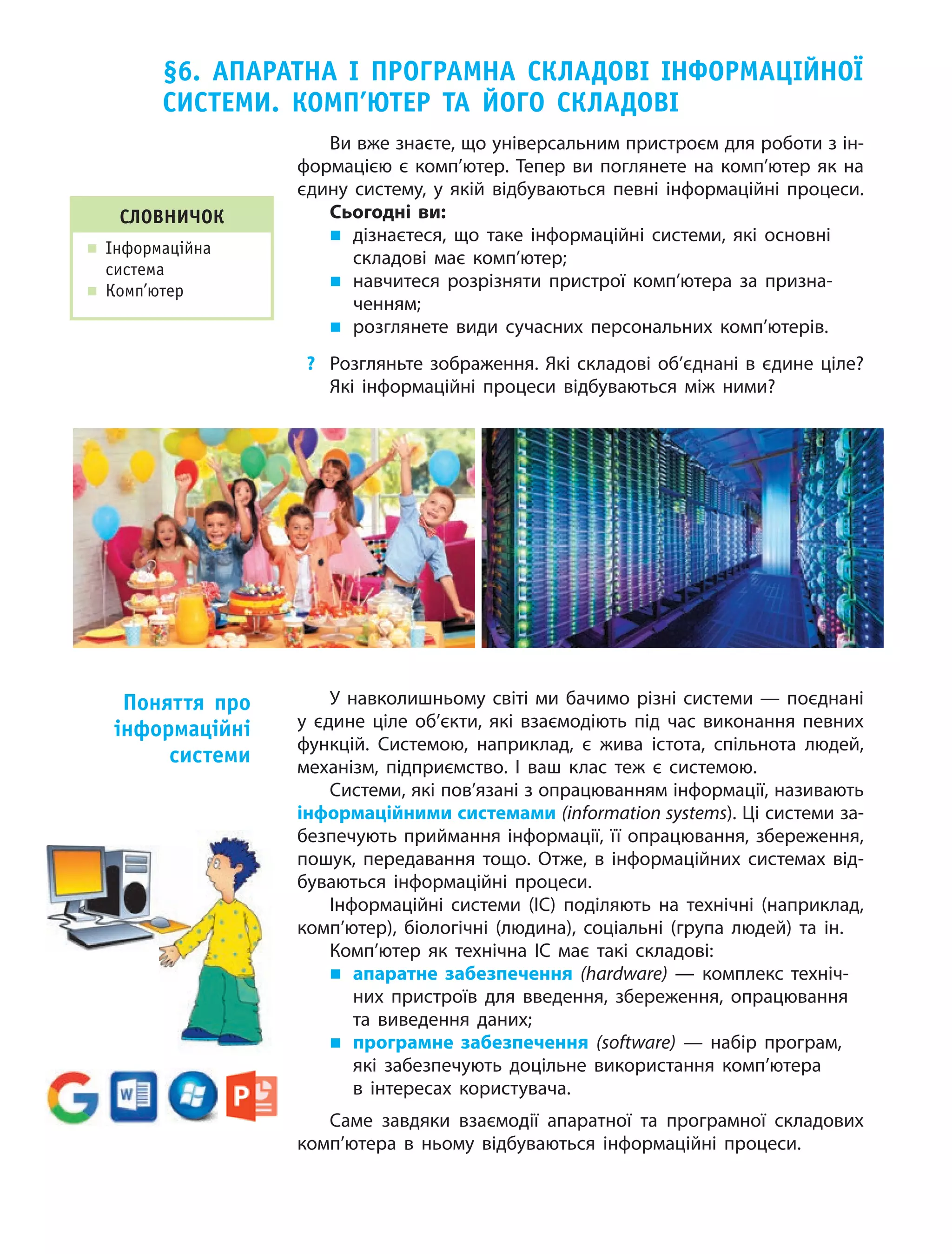 §6. АПАРАтнА І ПРОГРАМнА склАдОвІ ІнфОРМАцІйнОї
систеМи. кОМП’ютеР тА йОГО склАдОвІ
Ви вже знаєте, що універсальним пристроєм для роботи з ін‑
формацією є комп’ютер. Тепер ви поглянете на комп’ютер як на
єдину систему, у  якій відбуваються певні інформаційні процеси.
Сьогодні ви:
„ дізнаєтеся, що таке інформаційні системи, які основні
складові має комп’ютер;
„ навчитеся розрізняти пристрої комп’ютера за призна‑
ченням;
„ розглянете види сучасних персональних комп’ютерів.
? Розгляньте зображення. Які складові об’єднані в єдине ціле?
Які інформаційні процеси відбуваються між ними?
слОвничОк
„ інформаційна
система
„ Комп’ютер
У навколишньому світі ми бачимо різні системи — поєднані
у  єдине ціле об’єкти, які взаємодіють під час виконання певних
функцій. Системою, наприклад, є  жива істота, спільнота людей,
механізм, підприємство. І ваш клас теж є  системою.
Системи, які пов’язані з опрацюванням інформації, називають
інформаційними системами (information systems). Ці системи за‑
безпечують приймання інформації, її опрацювання, збереження,
пошук, передавання тощо. Отже, в  інформаційних системах від‑
буваються інформаційні процеси.
Інформаційні системи (ІС) поділяють на  технічні (наприклад,
комп’ютер), біологічні (людина), соціальні (група людей) та  ін.
Комп’ютер як  технічна ІС має такі складові:
„ апаратне забезпечення (hardware) — комплекс техніч‑
них пристроїв для введення, збереження, опрацювання
та  виведення даних;
„ програмне забезпечення (software) — набір програм,
які забезпечують доцільне використання комп’ютера
в  інтересах користувача.
Саме завдяки взаємодії апаратної та програмної складових
комп’ютера в ньому відбуваються інформаційні процеси.
Поняття про
інформаційні
системи
 