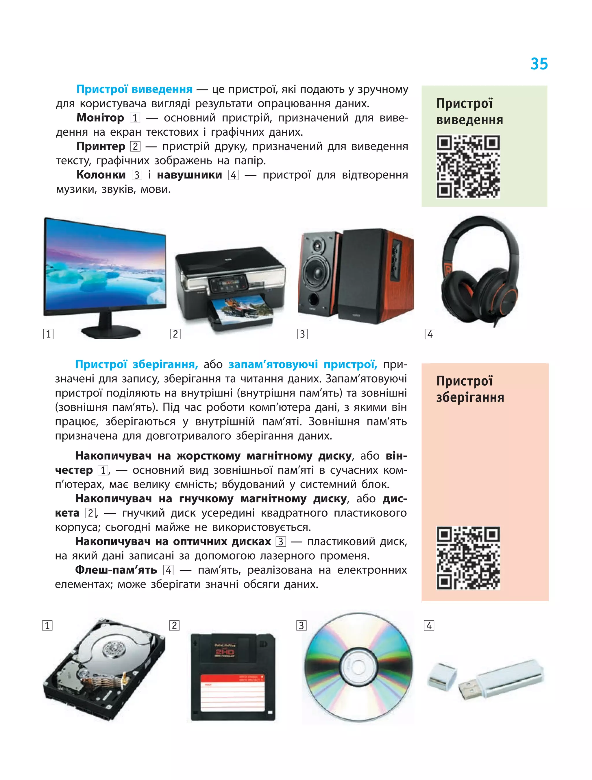 35
Пристрої виведення — це пристрої, які подають у зручному
для користувача вигляді результати опрацювання даних.
Монітор 1   — основний пристрій, призначений для виве‑
дення на  екран текстових і  графічних даних.
Принтер 2   — пристрій друку, призначений для виведення
тексту, графічних зображень на  папір.
Колонки 3 і  навушники 4   — пристрої для відтворення
музики, звуків, мови.
Пристрої
виведення
Пристрої зберігання, або запам’ятовуючі пристрої, при‑
значені для запису, зберігання та читання даних. Запам’ятовуючі
пристрої поділяють на внутрішні (внутрішня пам’ять) та зовнішні
(зовнішня пам’ять). Під час роботи комп’ютера дані, з  якими він
працює, зберігаються у  внутрішній пам’яті. Зовнішня пам’ять
призначена для довготривалого зберігання даних.
Накопичувач на  жорсткому магнітному диску, або він-
честер 1 ,  — основний вид зовнішньої пам’яті в  сучасних ком‑
п’ютерах, має велику ємність; вбудований у  системний блок.
Накопичувач на  гнучкому магнітному диску, або дис-
кета 2 ,  — гнучкий диск усередині квадратного пластикового
корпуса; сьогодні майже не  використовується.
Накопичувач на  оптичних дисках 3   — пластиковий диск,
на  який дані записані за  допомогою лазерного променя.
Флеш-пам’ять 4   — пам’ять, реалізована на  електронних
елементах; може зберігати значні обсяги даних.
Пристрої
зберігання
4321
4321
 