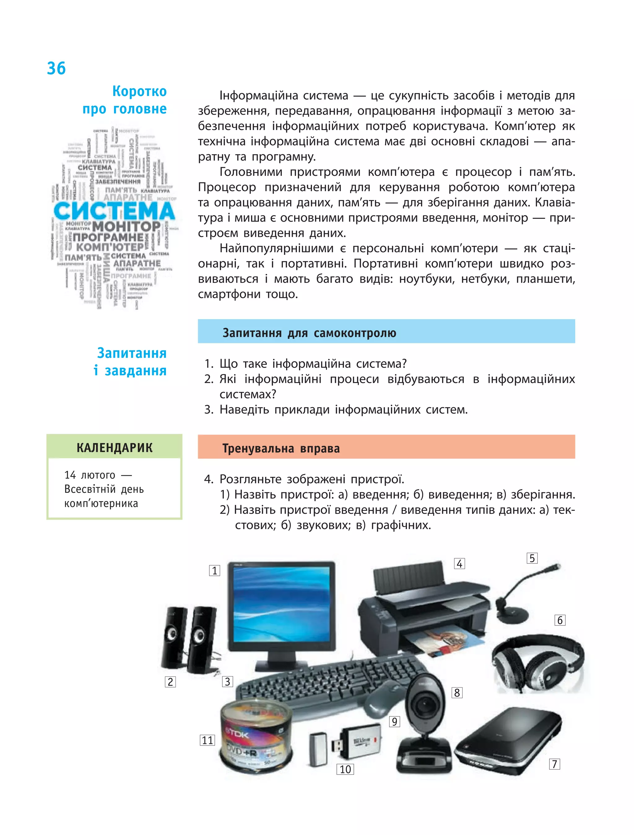 36
Інформаційна система — це сукупність засобів і методів для
збереження, передавання, опрацювання інформації з  метою за‑
безпечення інформаційних потреб користувача. Комп’ютер як
технічна інформаційна система має дві основні складові — апа‑
ратну та  програмну.
Головними пристроями комп’ютера є  процесор і  пам’ять.
Процесор призначений для керування роботою комп’ютера
та опрацювання даних, пам’ять — для зберігання даних. Клавіа‑
тура і миша є основними пристроями введення, монітор — при‑
строєм виведення даних.
Найпопулярнішими є  персональні ком­п’ютери  — як  стаці‑
онарні, так і  портативні. Портативні комп’ютери швидко роз‑
виваються і  мають багато видів: ноутбуки, нетбуки, планшети,
смартфони тощо.
Запитання для самоконтролю
1.	Що таке інформаційна система?
2.	Які інформаційні процеси відбуваються в  інформаційних
системах?
3.	Наведіть приклади інформаційних систем.
Тренувальна вправа
4.	Розгляньте зображені пристрої.
1) Назвіть пристрої: а) введення; б) виведення; в) зберігання.
2) Назвіть пристрої введення / виведення типів даних: а) тек‑
стових; б) звукових; в) графічних.
Коротко
про головне
Запитання
і  завдання
2 3
11
10
8
6
54
7
9
1
КАЛЕНДАРИК
14 лютого —
Всесвітній день
комп’ютерника
 
