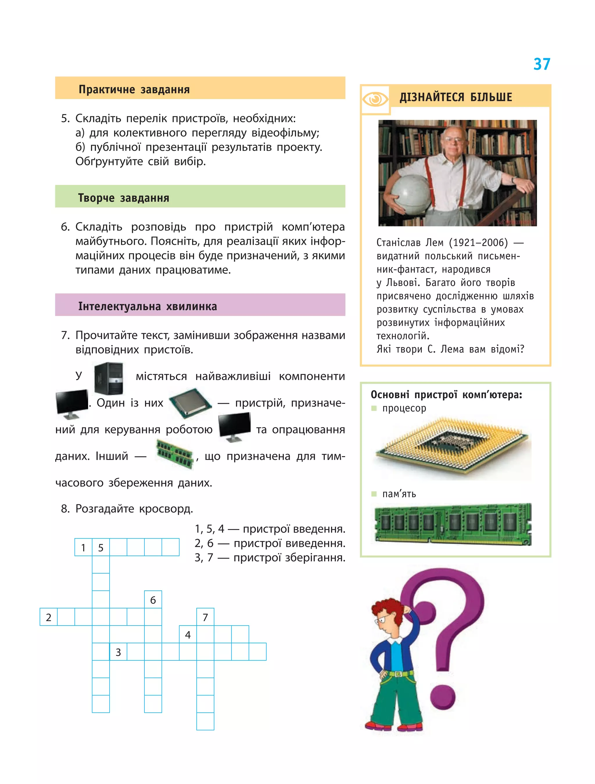 37
1 5
6
2 7
4
3
дІЗнАйтесЯ бІлЬШе
Станіслав лем (1921–2006) —
видатний польський письмен­
ник­фантаст, народився
у львові. Багато його творів
присвячено дослідженню шляхів
розвитку суспільства в умовах
розвинутих інформаційних
технологій.
Які твори С. лема вам відомі?
Практичне завдання
5. Складіть перелік пристроїв, необхідних:
а) для колективного перегляду відеофільму;
б) публічної презентації результатів проекту.
Обґрунтуйте свій вибір.
творче завдання
6. Складіть розповідь про пристрій комп’ютера
майбутнього. Поясніть, для реалізації яких інфор‑
маційних процесів він буде призначений, з якими
типами даних працюватиме.
Інтелектуальна хвилинка
7. Прочитайте текст, замінивши зображення назвами
відповідних пристоїв.
У містяться найважливіші компоненти
. Один із них — пристрій, призначе‑
ний для керування роботою та опрацювання
даних. Інший — , що призначена для тим‑
часового збереження даних.
8. Розгадайте кросворд.
1, 5, 4 — пристрої введення.
2, 6 — пристрої виведення.
3, 7 — пристрої зберігання.
Основні пристрої комп’ютера:
„ процесор
„ пам’ять
 