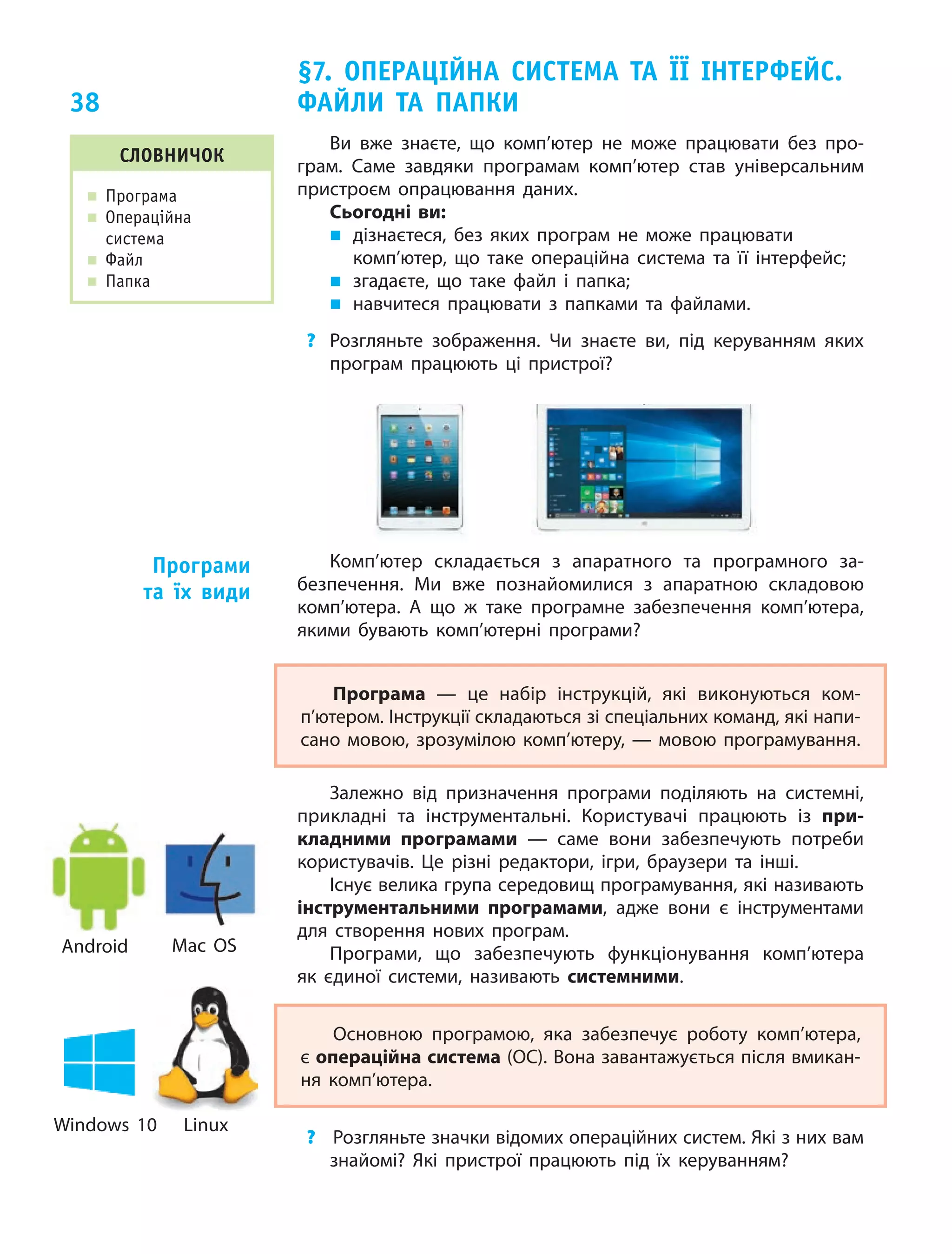 38
Ви вже знаєте, що  комп’ютер не  може працювати без про‑
грам. Саме завдяки програмам комп’ютер став універсальним
пристроєм опрацювання даних.
Сьогодні ви:
„ дізнаєтеся, без яких програм не може працювати
комп’ютер, що таке операційна система та  її інтерфейс;
„ згадаєте, що таке файл і  папка;
„ навчитеся працювати з  папками та  файлами.
? Розгляньте зображення. Чи  знаєте ви, під керуванням яких
програм працюють ці  пристрої?
слОвничОк
„ Програма
„ операційна
система
„ Файл
„ Папка
§7. ОПеРАцІйнА систеМА тА її ІнтеРфейс.
фАйли тА ПАПки
Комп’ютер складається з  апаратного та  програмного за‑
безпечення. Ми  вже познайомилися з  апаратною складовою
комп’ютера. А  що ж  таке програмне забезпечення комп’ютера,
якими бувають комп’ютерні програми?
Програма  — це  набір інструкцій, які виконуються ком‑
п’ютером. Інструкції складаються зі спеціальних команд, які напи‑
сано мовою, зрозумілою комп’ютеру, — мовою програмування.
Залежно від призначення програми поділяють на  системні,
прикладні та  інструментальні. Користувачі працюють із  при-
кладними програмами  — саме вони забезпечують потреби
користувачів. Це  різні редактори, ігри, браузери та  інші.
Існує велика група середовищ програмування, які називають
інструментальними програмами, адже вони є  інструментами
для створення нових програм.
Програми, що  забезпечують функціонування комп’ютера
як  єдиної системи, називають системними.
Основною програмою, яка забезпечує роботу комп’ютера,
є операційна система (ОС). Вона завантажується після вмикан‑
ня комп’ютера.
? Розгляньте значки відомих операційних систем. Які з них вам
знайомі? Які пристрої працюють під їх  керуванням?
Програми
та їх види
Android Mac OS
Windows 10 Linux
 