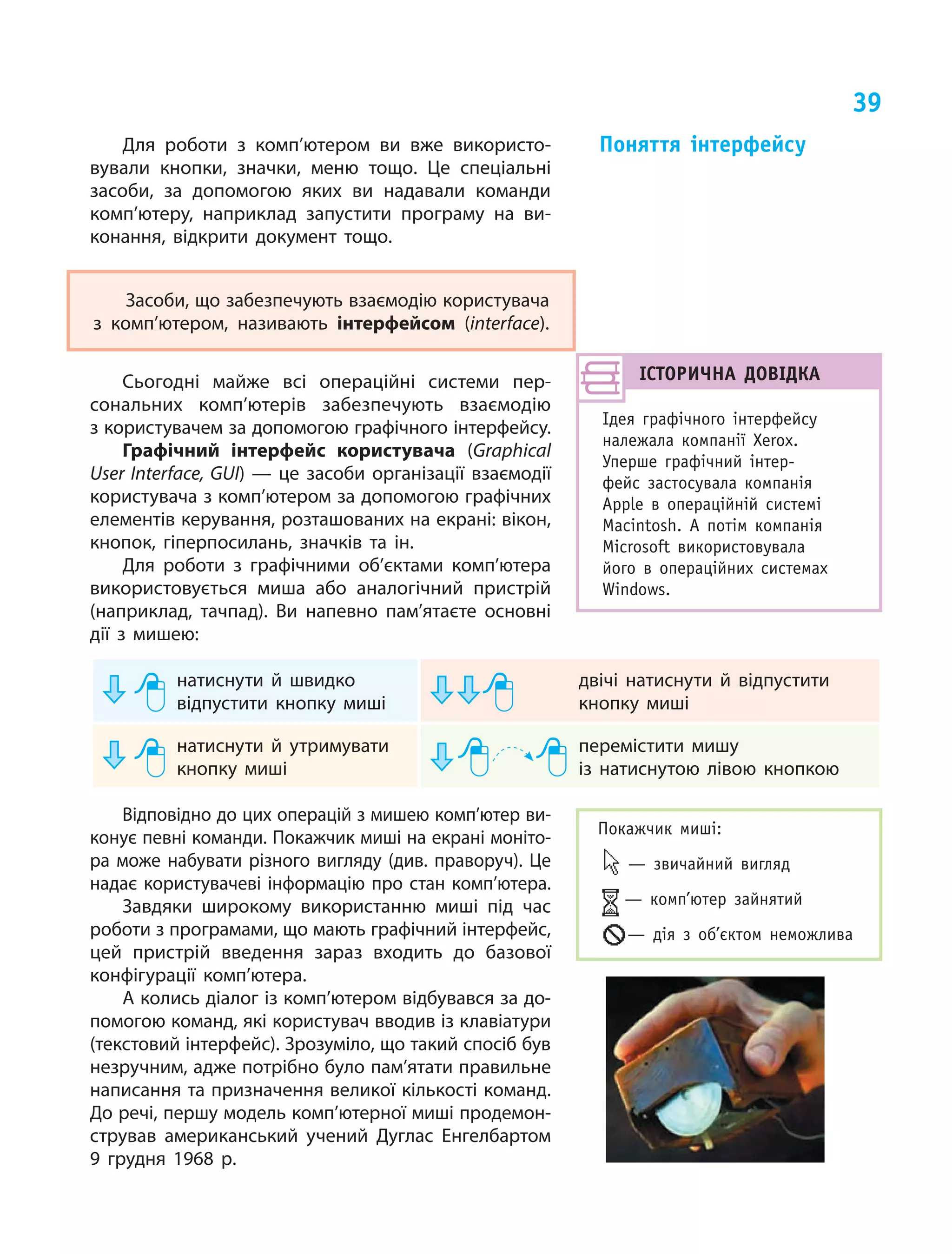 39
Для роботи з комп’ютером ви вже використо‑
вували кнопки, значки, меню тощо. Це спеціальні
засоби, за допомогою яких ви надавали команди
комп’ютеру, наприклад запустити програму на ви‑
конання, відкрити документ тощо.
Засоби, що забезпечують взаємодію користувача
з комп’ютером, називають інтерфейсом (interface).
Сьогодні майже всі операційні системи пер‑
сональних комп’ютерів забезпечують взаємодію
з користувачем за допомогою графічного інтерфейсу.
Графічний інтерфейс користувача (Graphical
User Interface, GUI) — це засоби організації взаємодії
користувача з комп’ютером за допомогою графічних
елементів керування, розташованих на екрані: вікон,
кнопок, гіперпосилань, значків та ін.
Для роботи з графічними об’єктами комп’ютера
використовується миша або аналогічний пристрій
(наприклад, тачпад). Ви напевно пам’ятаєте основні
дії з мишею:
	 натиснути й швидко
відпустити кнопку миші
	 двічі натиснути й відпустити
кнопку миші
	 натиснути й утримувати
кнопку миші
	 перемістити мишу
із натиснутою лівою кнопкою
Відповідно до цих операцій з мишею комп’ютер ви‑
конує певні команди. Покажчик миші на екрані моніто‑
ра може набувати різного вигляду (див. праворуч). Це
надає користувачеві інформацію про стан комп’ютера.
Завдяки широкому використанню миші під час
роботи з програмами, що мають графічний інтерфейс,
цей пристрій введення зараз входить до базової
конфігурації комп’ютера.
А колись діалог із комп’ютером відбувався за до‑
помогою команд, які користувач вводив із клавіатури
(текстовий інтерфейс). Зрозуміло, що такий спосіб був
незручним, адже потрібно було пам’ятати правильне
написання та призначення великої кількості команд.
До речі, першу модель комп’ютерної миші продемон‑
стрував американський учений Дуглас Енгелбартом
9 грудня 1968 р.
Поняття інтерфейсу
ІСТОРИЧНА ДОВІДКА
Ідея графічного інтерфейсу
належала компанії Xerox.
Уперше графічний інтер­
фейс застосувала компанія
Apple в операційній системі
Macintosh. А потім компанія
Microsoft використовувала
його в операційних системах
Windows.
Покажчик миші:
— звичайний вигляд
— комп’ютер зайнятий
— дія з об’єктом неможлива
 